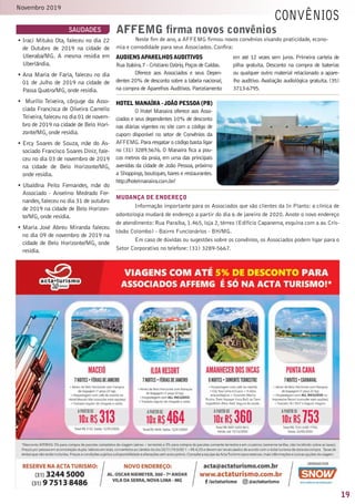 19
Novembro 2019
saudades
convênios
AudiensAparelhosAuditivos
Rua Itabira,7 - Cristiano Ozório,Poços de Caldas.
Oferece aos Associados e seus Depen-
dentes 20% de desconto sobre a tabela nacional,
na compra de Aparelhos Auditivos.Parcelamento
em até 12 vezes sem juros. Primeira cartela de
pilha gratuita. Desconto na compra de baterias
ou qualquer outro material relacionado a apare-
lho auditivo. Avaliação audiológica gratuita. (35)
3713-6795.
•	Iraci Mituko Ota, faleceu no dia 22
de Outubro de 2019 na cidade de
Uberaba/MG. A mesma residia em
Uberlândia.
•	Ana Maria de Faria, faleceu no dia
01 de Julho de 2019 na cidade de
Passa Quatro/MG,onde residia.
•	 Murillo Teixeira, cônjuge da Asso-
ciada Francisca de Oliveira Camello
Teixeira,faleceu no dia 01 de novem-
bro de 2019 na cidade de Belo Hori-
zonte/MG,onde residia.
•	Ercy Soares de Souza, mãe do As-
sociado Francisco Soares Diniz,fale-
ceu no dia 03 de novembro de 2019
na cidade de Belo Horizonte/MG,
onde residia.
•	Ubaldina Peito Fernandes, mãe do
Associado - Anselmo Medrado Fer-
nandes,faleceu no dia 31 de outubro
de 2019 na cidade de Belo Horizon-
te/MG,onde residia.
•	Maria José Abreu Miranda faleceu
no dia 09 de novembro de 2019 na
cidade de Belo Horizonte/MG, onde
residia.
AFFEMG firma novos convênios
Neste fim de ano, a AFFEMG firmou novos convênios visando praticidade, econo-
mia e comodidade para seus Associados. Confira:
Mudança de endereço
Informação importante para os Associados que são clientes da In Planto: a clínica de
odontologia mudará de endereço a partir do dia 6 de janeiro de 2020. Anote o novo endereço
de atendimento: Rua Paraíba, 1.465, loja 2, térreo (Edifício Capanema, esquina com a av. Cris-
tóvão Colombo) - Bairro Funcionários - BH/MG.
Em caso de dúvidas ou sugestões sobre os convênios, os Associados podem ligar para o
Setor Corporativo no telefone: (31) 3289-5667.
Hotel Manaíra - João Pessoa (PB)
O Hotel Manaíra oferece aos Asso-
ciados e seus dependentes 10% de desconto
nas diárias vigentes no site com o código de
cupom disponível no setor de Convênios da
AFFEMG.Para resgatar o código basta ligar
no (31) 3289.5676. O Manaíra fica a pou-
cos metros da praia, em uma das principais
avenidas da cidade de João Pessoa, próximo
a Shoppings,boutiques,bares e restaurantes.
http://hotelmanaira.com.br/
 