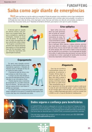 Novembro 2019
33
Saiba como agir diante de emergências
FUNDAFFEMG
2
Vocêsabe o que fazer em caso de urgência ou emergência? Antes de qualquer coisa,mantenha a calma e ligue imediatamente
para o SAMU ou o Corpo de Bombeiros pelo 192 ou 193. Os profissionais irão te orientar sobre como proceder e te auxiliar na
verificação dos sinais vitais da vítima, como respiração e pulso. Para que você tenha uma ideia de como proceder, convidamos o
tenente Raul Souza dos Santos, do 3º Batalhão de Bombeiros Militares, para explicar como agir em quatro situações.
Dados seguros e conﬁança para beneﬁciários
A FUNDAFFEMG já está se adequando às normas da Lei Geral de Proteção de Dados.
Confira sua caixa de mensagens e verifique se recebeu o e-mail sobre o assunto. Um termo de
compromisso e uma cartilha sobre a nova legislação foram enviados para todos os beneficiários.
Este termo deve ser devolvido para a FUNDAFFEMG corretamente preenchido e assinado.
Caso não tenha recebido esta mensagem, entre em contato conosco pelo (31) 2103-5858
ou pelo fundaffemg@fundaffemg.com.br.
Esse tipo de ocorrência
é extremamente comum em
cachoeiras. Ao presenciar a
situação, ofereça algum su-
porte para que, de fora da
água, você ajude a pessoa a
retornar à superfície com se-
gurança,como boia,corda ou
até mesmo um galho firme.
“Não aconselhamos que lei-
gos se aproximem da vítima, que estará em pânico e pode puxar
o corpo de quem está tentando ajudar”, alerta o tenente Raul.
Ao sair da água, deite a vítima de lado, com a parte direita para
o alto e a cabeça flexionada para baixo, e entre em contato com
o SAMU ou com o Corpo de Bombeiros imediatamente.
Em geral, essas situações ocorrem
quando um corpo estranho obstruí as vias
respiratórias superiores. A Manobra de
Heimlich auxilia na liberação do fluxo de
ar.Confira seu passo a passo:
• Posicione-se atrás da vítima e colo-
que os braços ao redor de seu corpo.
• Coloque uma das mãos fechada so-
bre a boca do estômago da vítima.A outra
mão deve vir por cima,aberta e firme.
• Realize algumas vezes o movimento
de compressão em J,na ordem inversa do
fluxo do alimento – de baixo para cima,
até que a pessoa elimine o que estava im-
pedindo sua respiração.
• Em bebês:posicione a criança de bruços,colocando os dedos
anelar e indicador em seu queixo e o restante da mão no peito.Com
a outra mão,faça cinco compressões nas costas.
Quem sofreu uma crise
deste tipo pode apresentar,
além da perda de consciên-
cia, movimentos bruscos e
involuntários do corpo. Por
isso, o principal conselho do
Corpo de Bombeiros é prote-
ger o corpo para que a pessoa
não se machuque. Retire adornos e objetos próximos, posicione
algo macio abaixo da cabeça e, caso haja secreção saindo pela
boca da vítima,vire seu corpo de lado com cuidado e com a ajuda
de outras pessoas. Não insira nenhum objeto na boca da pessoa,
pois isso pode feri-la ou aumentar o risco de aspiração de líquidos,
como saliva.A região da boca deve permanecer seca para facilitar
a entrada de ar e evitar a aspiração de líquidos pelas vias aéreas.
Outra dica importante é afrouxar-lhe as roupas.
O desmaio pode ser causado
por diversos motivos. Caso pre-
sencie uma situação destas, ligue
para a emergência e, seguindo as
orientações, monitore os sinais
vitais da pessoa. “É importante
que ela esteja acompanhada até
que o atendimento médico chegue.
“Se recuperar a consciência é im-
portante fazer algumas perguntas
para avaliar se a vítima apresenta
algum dé¬ficit neurológico”,expli-
ca. Outra dica importante: evite
aglomerações de pessoas.
Desmaio Crise epiléptica
Afogamento
Engasgamento
FUNDAFFEMG
21
 