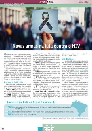 22
AFFEMG Notícias Número 356
44
AFFEMG Notícias
3
Novas armas na luta contra o HIV
Nadécada de 1980,quando foi descoberto,
o vírus do HIV causava pânico.A Aids,doença
que vitimou milhares de pessoas no Brasil e
no mundo,se caracterizava pela deterioração
progressiva do paciente. Perda de peso, pali-
dez e fadiga eram apenas os sinais visíveis
de um sofrimento muito maior, vivenciado no
âmbito privado.
Hoje,felizmente,o cenário é bem diferente.
“Tanto o prognóstico quanto a qualidade de
vida do portador do HIV e sua longevidade
mudaram completamente. Com o tratamento
moderno,é possível inibir o vírus a quase zero”,
comenta o infectologista do Hospital Madre
Teresa, Dr. Estevão Urbano.
Um pouco de história
Há marcos que ajudam a entender melhor
como o tratamento contra o vírus evoluiu ao
longo do tempo.Veja a seguir quais são eles:
• 1977 e 1978: Os primeiros casos da in-
fecção,até então desconhecida,são registrados
nos Estados Unidos, Haiti e África.
• 1982: Condição é identificada inicial-
mente como Doença dos 5H – homossexuais,
hemofílicos,haitianos,heroinômanos (usuários
de heroína injetável) e hookers (denominação
em inglês para as profissionais do sexo).A pos-
sível transmissão da enfermidade pelo contato
sexual também é reconhecida.
• 1985: Agente causador da Aids passa
a se chamar Human Immunodeficiency Vi-
rus (HIV), no mesmo ano em que é desen-
volvido o primeiro teste diagnóstico para
a doença.
• 1987: Organização das Nações Unidas
estabelece a data 1º de dezembro como o Dia
Mundial de Luta Contra a Aids.
• 1992: É descoberta uma terapia de alta
potência contra o HIV, em substituição aos
medicamentos pouco efetivos no longo prazo.
Ela recebe o nome de coquetel, por causa da
combinação entre drogas.
• 1999:Tratamento contra a doença evolui
e Ministério da Saúde divulga redução de 50%
das mortes causadas pela Aids.
• Anos 2000 até a atualidade: Remé-
dios antirretrovirais se tornam cada vez mais
eficazes e mais baratos. Com a evolução, o
portador do vírus passa a precisar de cada
vez menos remédios, que têm menos efeitos
colaterais e maior eficácia.
Sem descuidos
O surgimento de novos medicamentos e a evo-
lução nos cuidados aos pacientes fizeram com que
o HIV deixasse de ser uma sentença de morte.No
entanto, o avanço no tratamento indicado é
apontado como um dos motivos para o cresci-
mento do número de registros da doença nos
últimos anos, principalmente entre os mais
jovens. “Há uma sensação de segurança que
faz com que as pessoas negligenciem a precau-
ção,tornando-se vulneráveis ao HIV e a outras
doenças sexualmente transmissíveis, como a
sífilis”, comenta o infectologista.
Por isso, o melhor caminho para reverter
esse novo cenário passa pela conscientização
e pela prevenção.“Precisamos pensar em ou-
tras estratégias para mostrar a importância
da proteção e os riscos que as pessoas ain-
da correm. E a principal forma de prevenir
DSTs,o uso do preservativo durante relações
sexuais, continua sendo fundamental”, com-
pleta Dr. Estevão.
Fontes: Ministério da Saúde e Programa das Nações Unidas sobre HIV/Aids (Unaids)
Aumento da Aids no Brasil é alarmante
• 700% é a taxa de aumento da notificação de casos de HIV entre brasileiros com idades de 15 a 24 anos,
entre os anos de 2007 e 2017.
• 21% é o índice de aumento de infecções pelo vírus no Brasil desde 2010, considerando todas as faixas etárias.
• 866 mil pessoas vivem com o HIV no Brasil.
FUNDAFFEMG
22
 