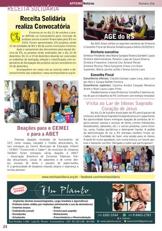 24
AFFEMG Notícias Número 356
Receita Solidária
realiza Convocatória
Encerrou-se no dia 21 de outubro o pra-
zo definido na Convocatória para inscrição de
projetos sociais a serem financiados pela RS em
2020. Foram apresentados 103 projetos, sendo
23 de entidades de BH e 80 de outros municípios mineiros.
Após o saneamento dos documentos pela equipe téc-
nica da RS, os projetos serão analisados até o dia 10 de
dezembro. De 11 a 19 de dezembro deverão ser concluídos
os trabalhos de avaliação, seleção e classificação, com ex-
pectativa de divulgação dos projetos sociais vencedores em
20 de dezembro.
Acompanhem em nosso site as notícias sobre o de-
senvolvimento dos trabalhos! www.receitasolidaria.org.br
Doações para o CEMEI
e para a ABET
Diversas doações recebidas de funcionários da
SEF, como roupas, calçados e fraldas descartáveis, fo-
ram entregues ao Centro Municipal de Educação Infantil
- CEMEI “Construindo o Saber”, do município de Inhaúma.
Também foram entregues várias doações à ABET
- Associação Brasileira de Esclerose Tuberosa: fral-
das descartáveis, caixas de sabonetes e de creme den-
tal, escovas de dente e pacotes de papel-toalha.
É a generosidade de doadores levando alegria e esperança a
muitas pessoas!
receita solidÁria
www.receitasolidaria.org.br - facebook.com/receitasolidaria
Visita ao Lar de Idosos Sagrado
Coração de Jesus
No dia 22 de outubro Associados da RS participaram de
visitaaoLardeIdososSagradoCoraçãodeJesus,emLagoaSanta.
Na oportunidade foram entregues doações de produtos de hi-
giene pessoal (pastas e escovas de dente, cremes hidratantes,
desodorantes, sabonetes, etc.) e outros produtos, como chine-
los, sucos, fraldas geriátricas e detergente líquido. A pedido
da administração do lar, a RS entregou também frutas va-
riadas com a finalidade de fazer uma salada para os idosos.
A tarde foi muito agradável,com muita música,um lanche gos-
toso e bastante carinho! Obrigada a todos que participaram!
AGE do RS
Na AGE foram eleitos os seguintes membros da Diretoria
e Conselho Fiscal da Receita Solidária para o biênio 2020/2021:
Diretoria executiva
Diretora-Presidente:Vera Maria SampaioTeixeira Zambelli Loyola
Diretora Administrativa: Roselice Lago de Souza Oliveira
Diretora Financeira: Iracema Ceci Amaral Renan
Diretora Técnica:Tânia Gonçalves Viana Lins Alves
Suplentes: Maria Jacinta Julião e Teresa Cecília Lara
Conselho Fiscal
Conselheiros efetivos: Cláudia Campos Lopes Lara, João Luiz
dos Reis e Soraya Naffah Ferreira
Conselheiros suplentes: Carolina Amália Cançado Monteiro
André e Rose Laura Lopes Pinto
Parabenizamos a nova Diretoria e Conselho e fazemos vo-
tos de que os trabalhos da RS continuem com energia renovada!
 