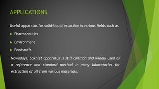 APPLICATIONS
Useful apparatus for solid-liquid extaction in various fields such as
 Pharmaceutics
 Environment
 Foodstuffs
Nowadays, Soxhlet apparatus is still common and widely used as
a reference and standard method in many laboratories for
extraction of oil from various materials.
 