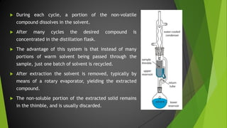  During each cycle, a portion of the non-volatile
compound dissolves in the solvent.
 After many cycles the desired compound is
concentrated in the distillation flask.
 The advantage of this system is that instead of many
portions of warm solvent being passed through the
sample, just one batch of solvent is recycled.
 After extraction the solvent is removed, typically by
means of a rotary evaporator, yielding the extracted
compound.
 The non-soluble portion of the extracted solid remains
in the thimble, and is usually discarded.
 