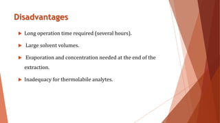 Disadvantages
 Long operation time required (several hours).
 Large solvent volumes.
 Evaporation and concentration needed at the end of the
extraction.
 Inadequacy for thermolabile analytes.
 