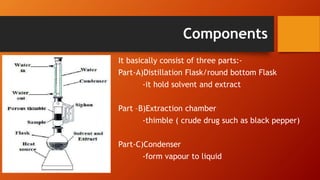 Components
It basically consist of three parts:-
Part-A)Distillation Flask/round bottom Flask
-it hold solvent and extract
Part –B)Extraction chamber
-thimble ( crude drug such as black pepper)
Part-C)Condenser
-form vapour to liquid
 