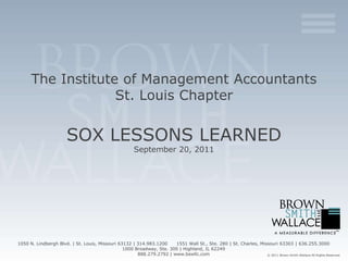 The Institute of Management Accountants
                   St. Louis Chapter


                       SOX LESSONS LEARNED
                                                        September 20, 2011




1050 N. Lindbergh Blvd. | St. Louis, Missouri 63132 | 314.983.1200    1551 Wall St., Ste. 280 | St. Charles, Missouri 63303 | 636.255.3000
                                                1000 Broadway, Ste. 300 | Highland, IL 62249
                                                      888.279.2792 | www.bswllc.com                             © 2011 Brown Smith Wallace All Rights Reserved
 