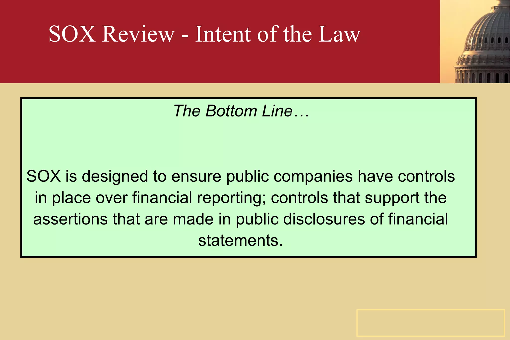 SOX Review - Intent of the Law The Bottom Line… SOX is designed to ensure public companies have controls in place over financial reporting; controls that support the assertions that are made in public disclosures of financial statements. 