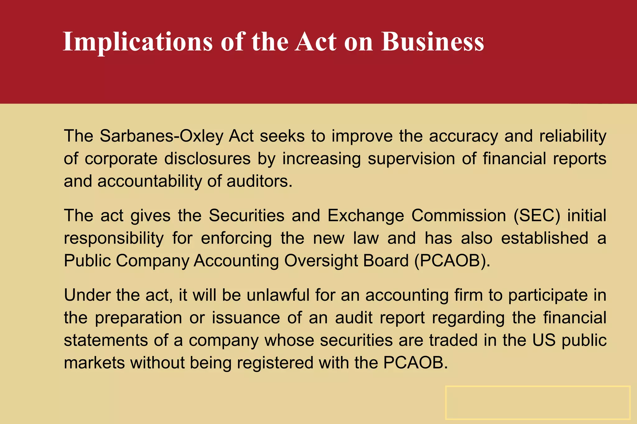 Implications of the Act on Business The Sarbanes-Oxley Act seeks to improve the accuracy and reliability of corporate disclosures by increasing supervision of financial reports and accountability of auditors. The act gives the Securities and Exchange Commission (SEC) initial responsibility for enforcing the new law and has also established a Public Company Accounting Oversight Board (PCAOB). Under the act, it will be unlawful for an accounting firm to participate in the preparation or issuance of an audit report regarding the financial statements of a company whose securities are traded in the US public markets without being registered with the PCAOB. 