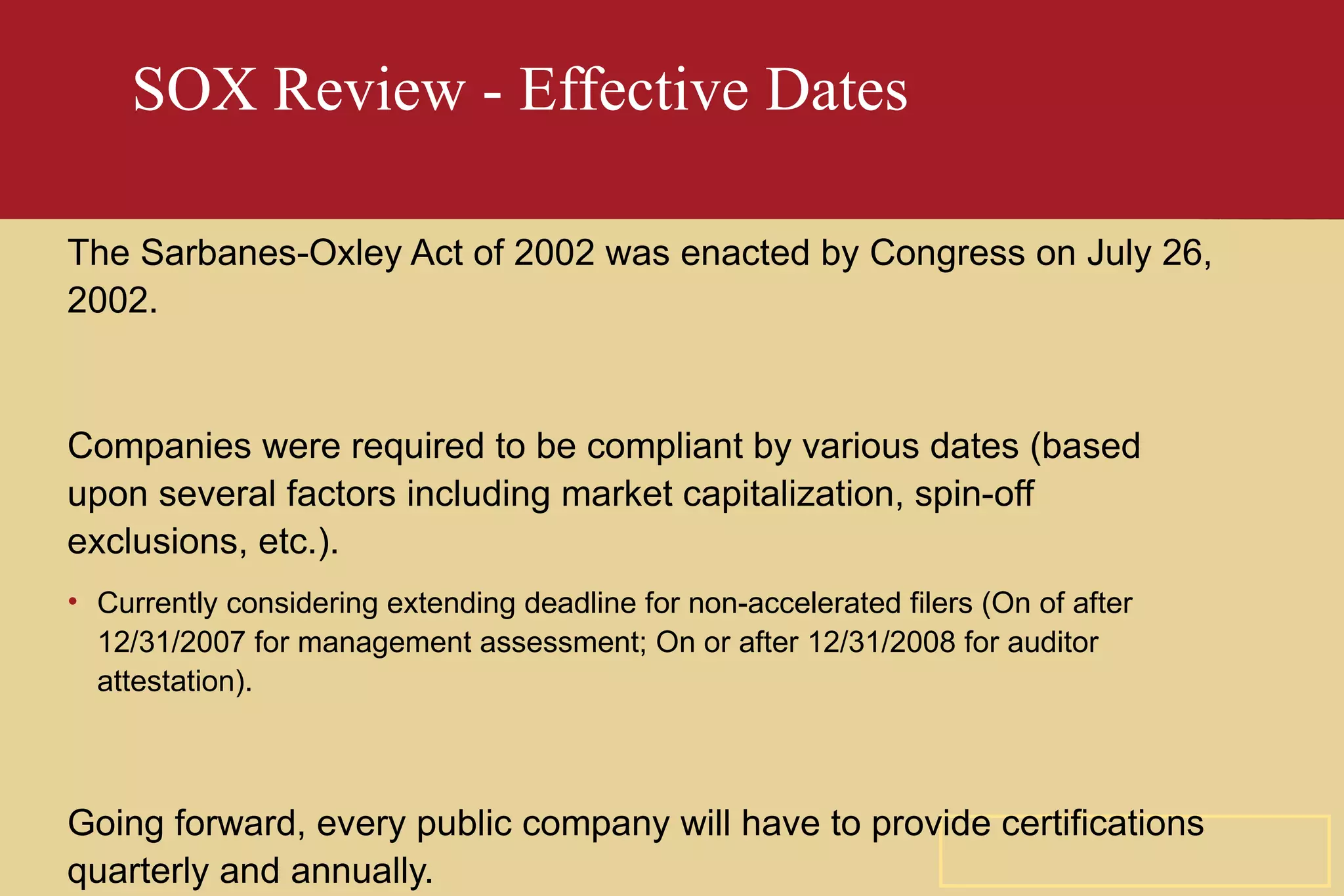 SOX Review - Effective Dates The Sarbanes-Oxley Act of 2002 was enacted by Congress on July 26, 2002. Companies were required to be compliant by various dates (based upon several factors including market capitalization, spin-off exclusions, etc.). Currently considering extending deadline for non-accelerated filers (On of after 12/31/2007 for management assessment; On or after 12/31/2008 for auditor attestation). Going forward, every public company will have to provide certifications quarterly and annually. 