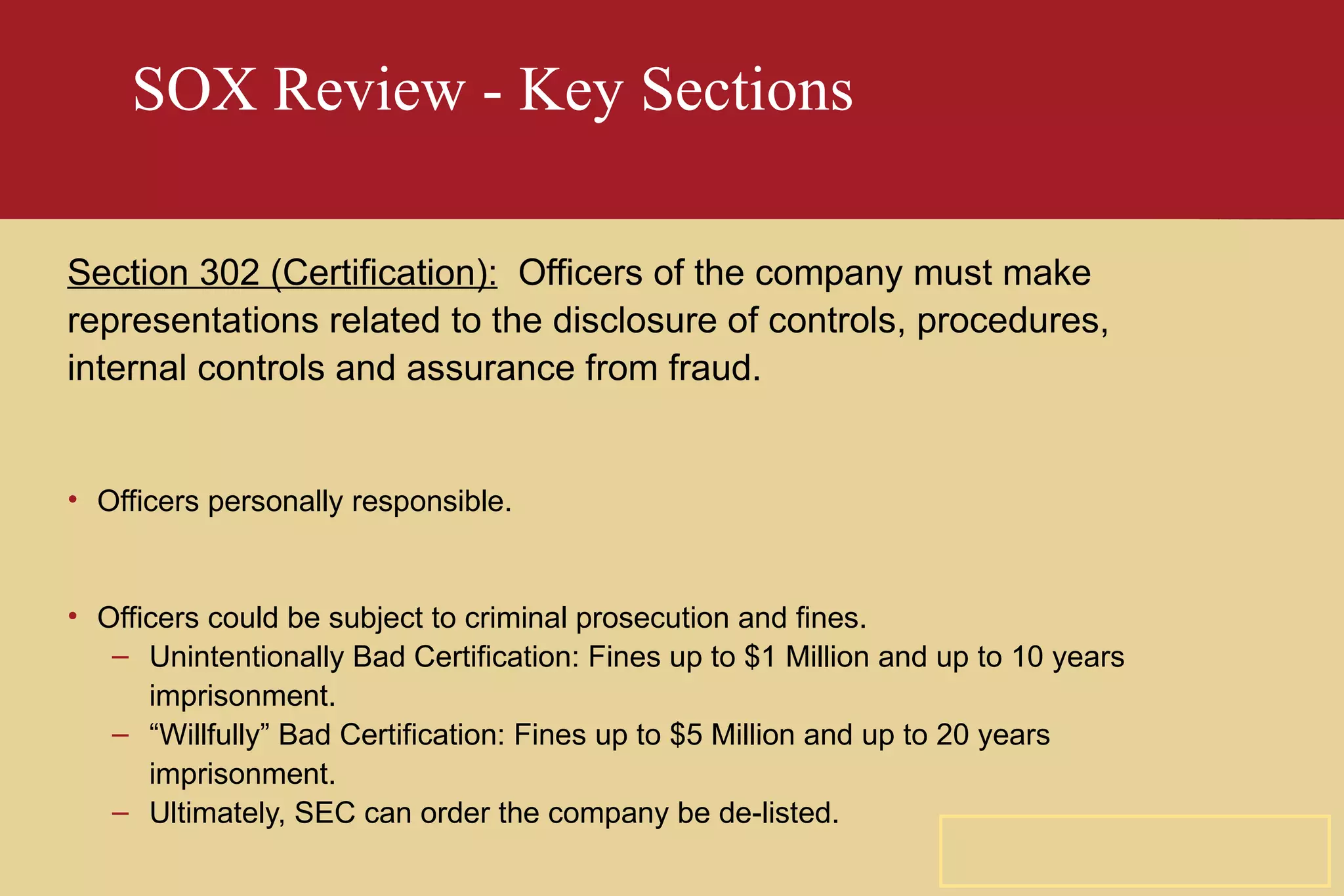 SOX Review - Key Sections Section 302 (Certification):   Officers of the company must make representations related to the disclosure of controls, procedures, internal controls and assurance from fraud. Officers personally responsible. Officers could be subject to criminal prosecution and fines. Unintentionally Bad Certification: Fines up to $1 Million and up to 10 years imprisonment. “ Willfully” Bad Certification: Fines up to $5 Million and up to 20 years imprisonment. Ultimately, SEC can order the company be de-listed. 