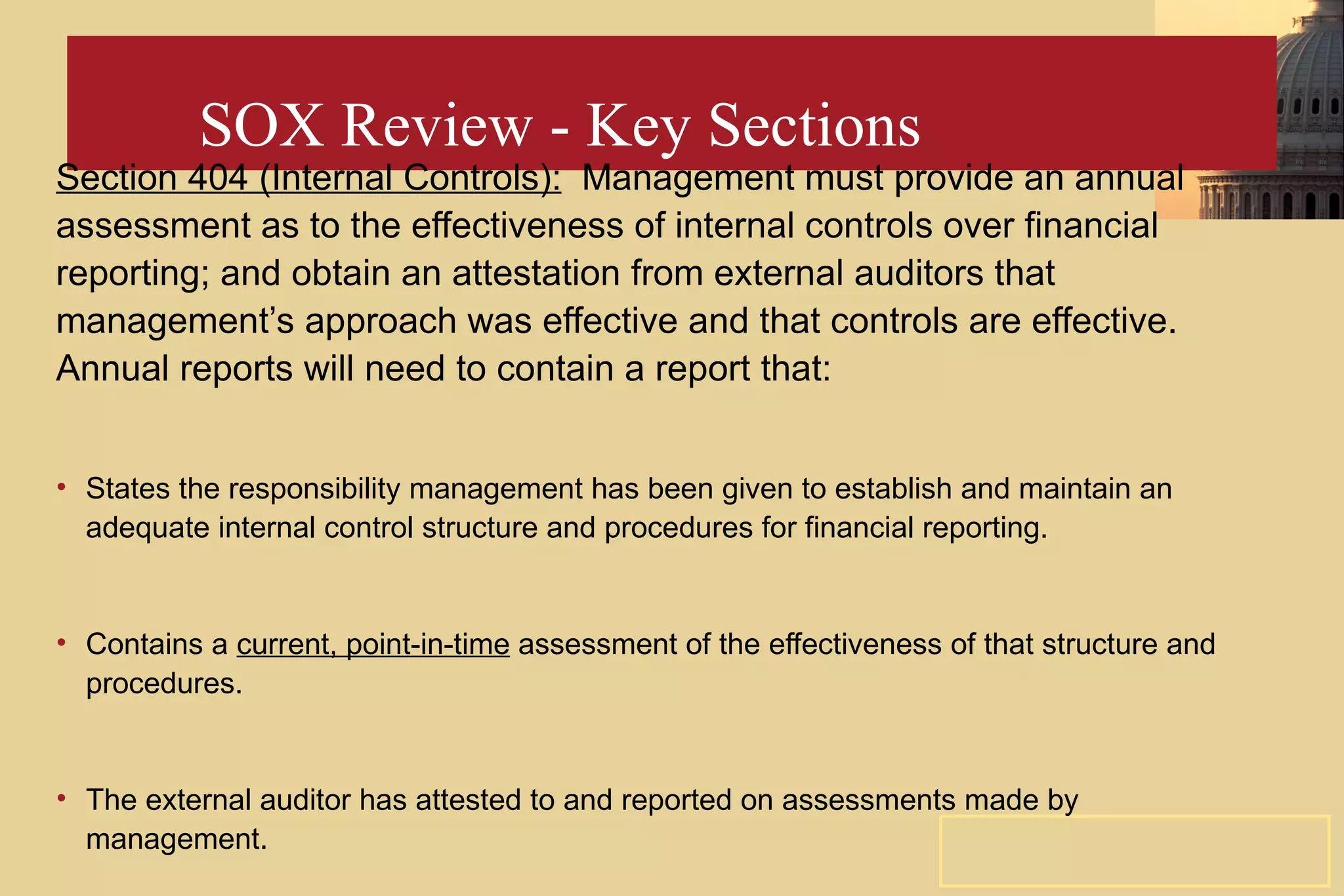 SOX Review - Key Sections Section 404 (Internal Controls):   Management must provide an annual assessment as to the effectiveness of internal controls over financial reporting; and obtain an attestation from external auditors that management’s approach was effective and that controls are effective. Annual reports will need to contain a report that: States the responsibility management has been given to establish and maintain an adequate internal control structure and procedures for financial reporting. Contains a  current, point-in-time  assessment of the effectiveness of that structure and procedures. The external auditor has attested to and reported on assessments made by management. 