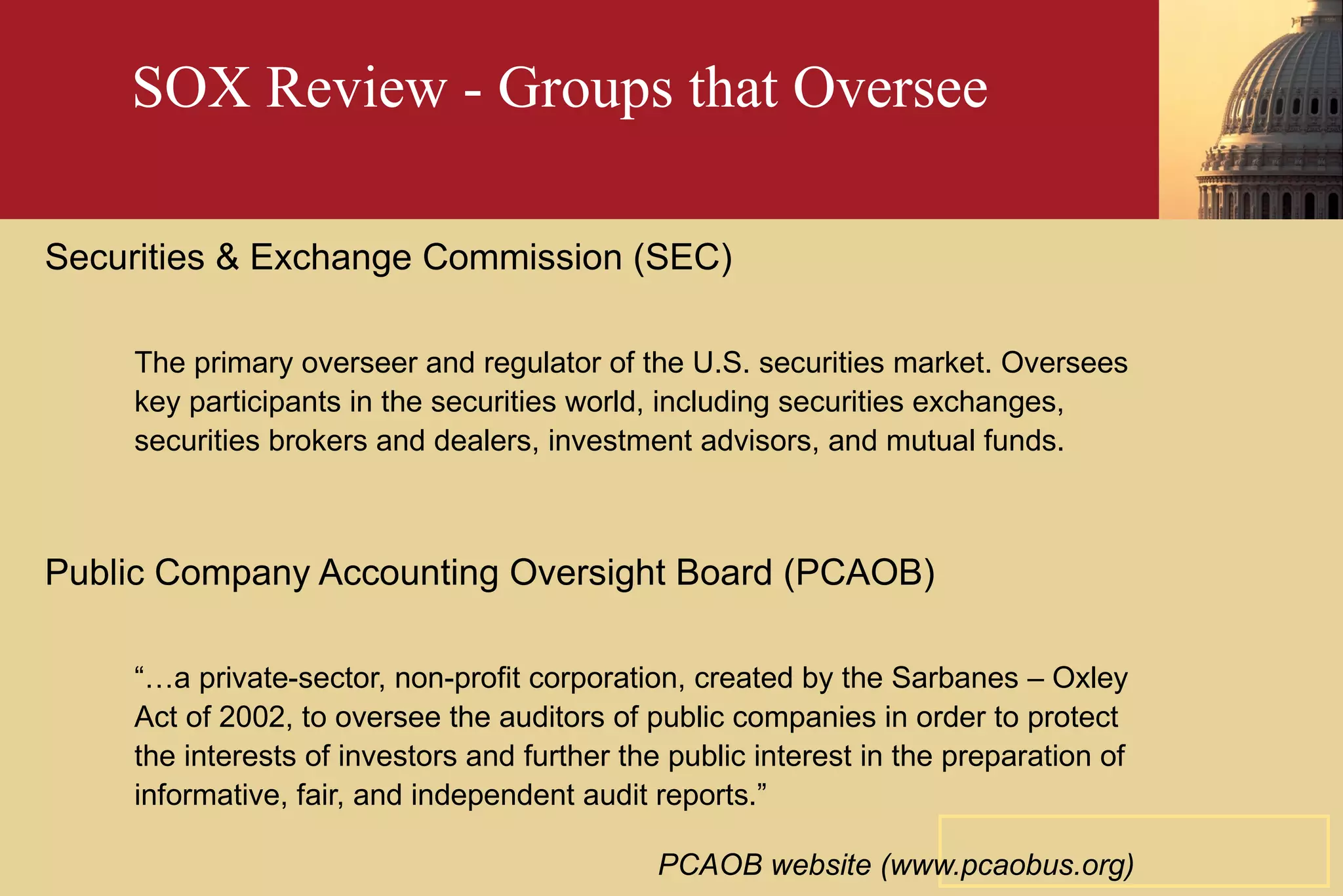 SOX Review - Groups that Oversee Securities & Exchange Commission (SEC) The primary overseer and regulator of the U.S. securities market. Oversees key participants in the securities world, including securities exchanges, securities brokers and dealers, investment advisors, and mutual funds. Public Company Accounting Oversight Board (PCAOB) “… a private-sector, non-profit corporation, created by the Sarbanes – Oxley Act of 2002, to oversee the auditors of public companies in order to protect the interests of investors and further the public interest in the preparation of informative, fair, and independent audit reports.” PCAOB website (www.pcaobus.org)   