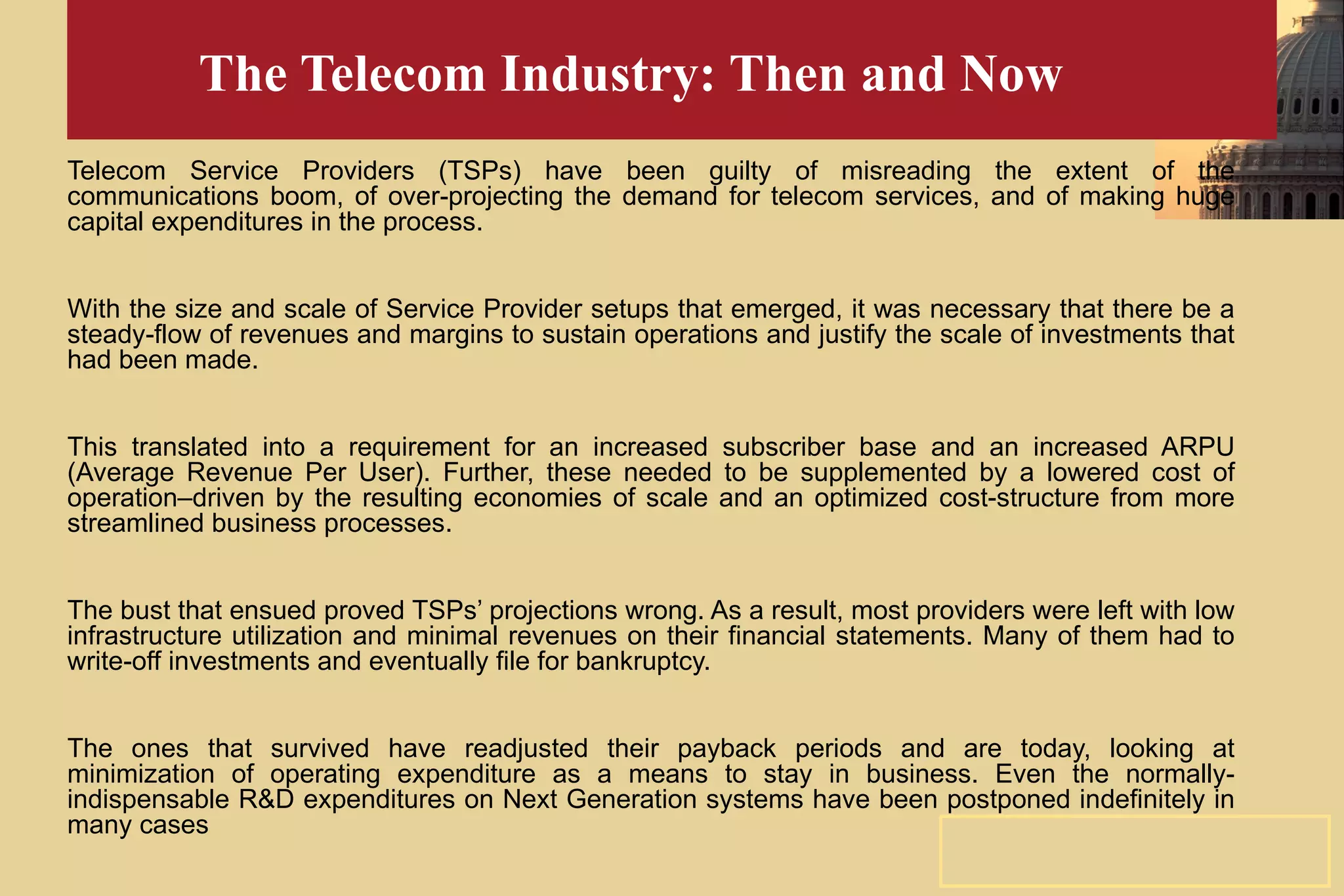 The Telecom Industry: Then and Now Telecom Service Providers (TSPs) have been guilty of misreading the extent of the communications boom, of over-projecting the demand for telecom services, and of making huge capital expenditures in the process. With the size and scale of Service Provider setups that emerged, it was necessary that there be a steady-flow of revenues and margins to sustain operations and justify the scale of investments that had been made. This translated into a requirement for an increased subscriber base and an increased ARPU (Average Revenue Per User). Further, these needed to be supplemented by a lowered cost of operation–driven by the resulting economies of scale and an optimized cost-structure from more streamlined business processes. The bust that ensued proved TSPs’ projections wrong. As a result, most providers were left with low infrastructure utilization and minimal revenues on their financial statements. Many of them had to write-off investments and eventually file for bankruptcy. The ones that survived have readjusted their payback periods and are today, looking at minimization of operating expenditure as a means to stay in business. Even the normally-indispensable R&D expenditures on Next Generation systems have been postponed indefinitely in many cases 