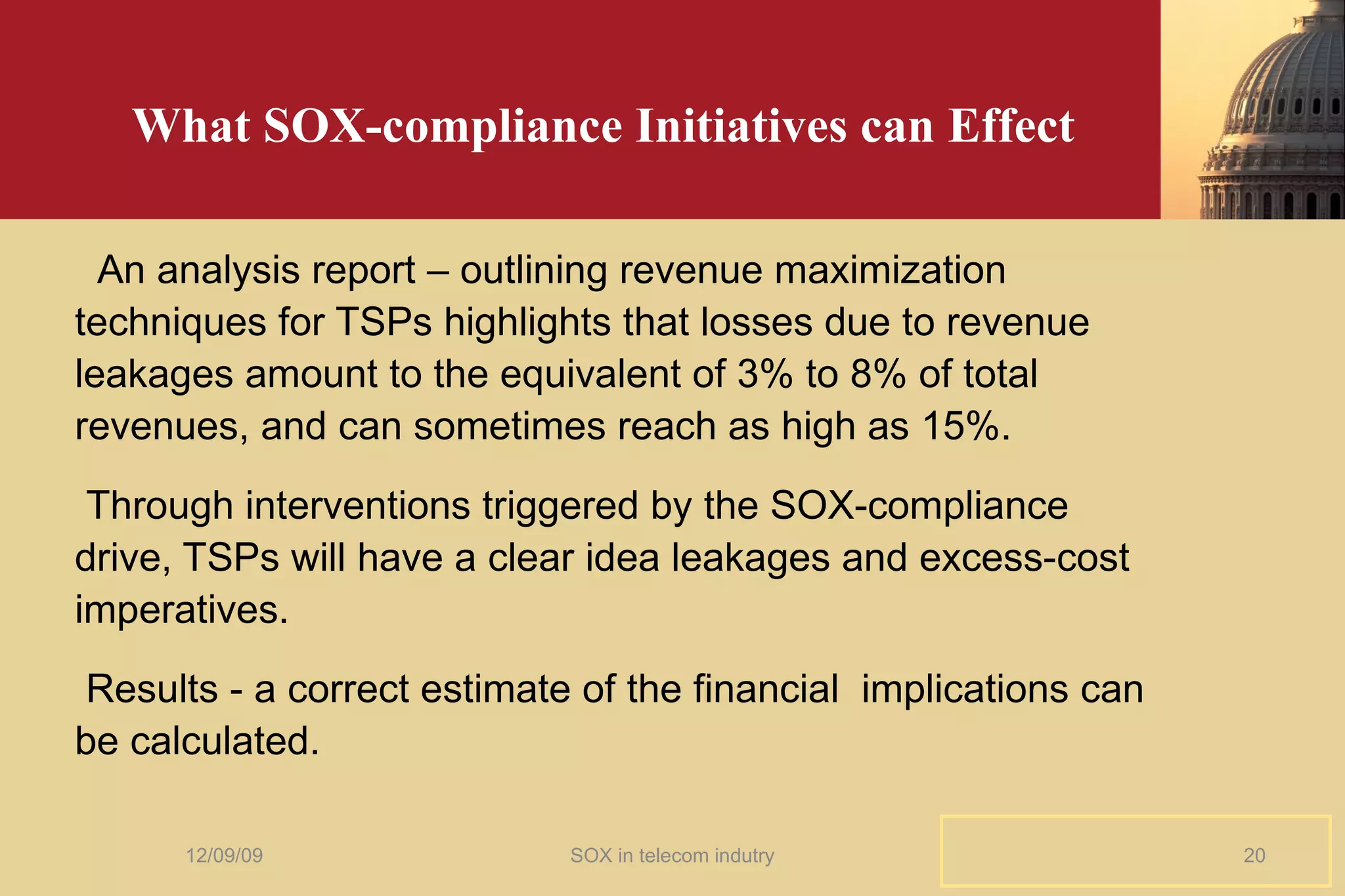 What SOX-compliance Initiatives can Effect An analysis report – outlining revenue maximization techniques for TSPs highlights that losses due to revenue leakages amount to the equivalent of 3% to 8% of total revenues, and can sometimes reach as high as 15%. Through interventions triggered by the SOX-compliance drive, TSPs will have a clear idea leakages and excess-cost imperatives.  Results - a correct estimate of the financial  implications can be calculated. 06/08/09 SOX in telecom indutry 