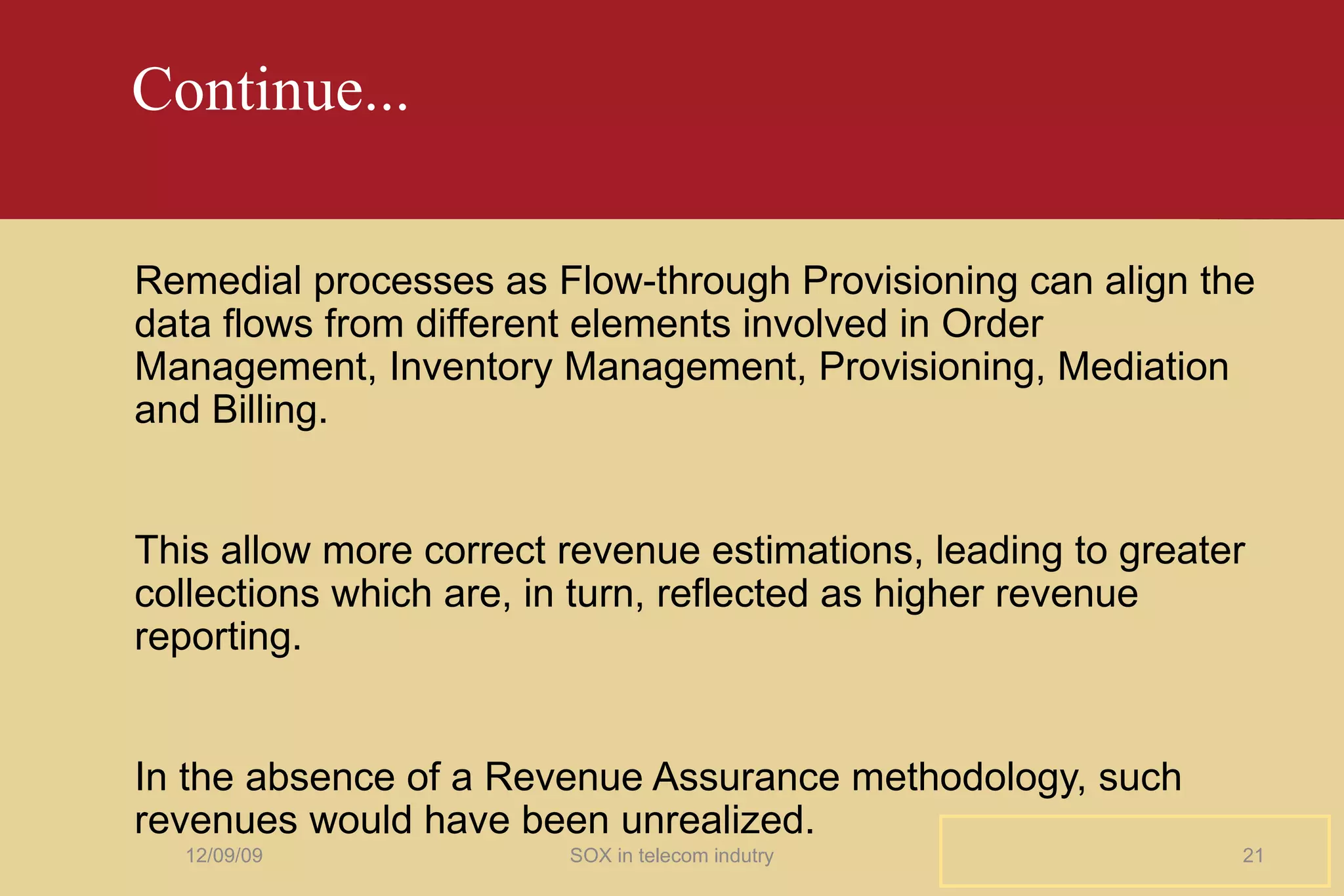 Continue... Remedial processes as Flow-through Provisioning can align the data flows from different elements involved in Order Management, Inventory Management, Provisioning, Mediation and Billing. This allow more correct revenue estimations, leading to greater collections which are, in turn, reflected as higher revenue reporting. In the absence of a Revenue Assurance methodology, such revenues would have been unrealized. 06/08/09 SOX in telecom indutry 