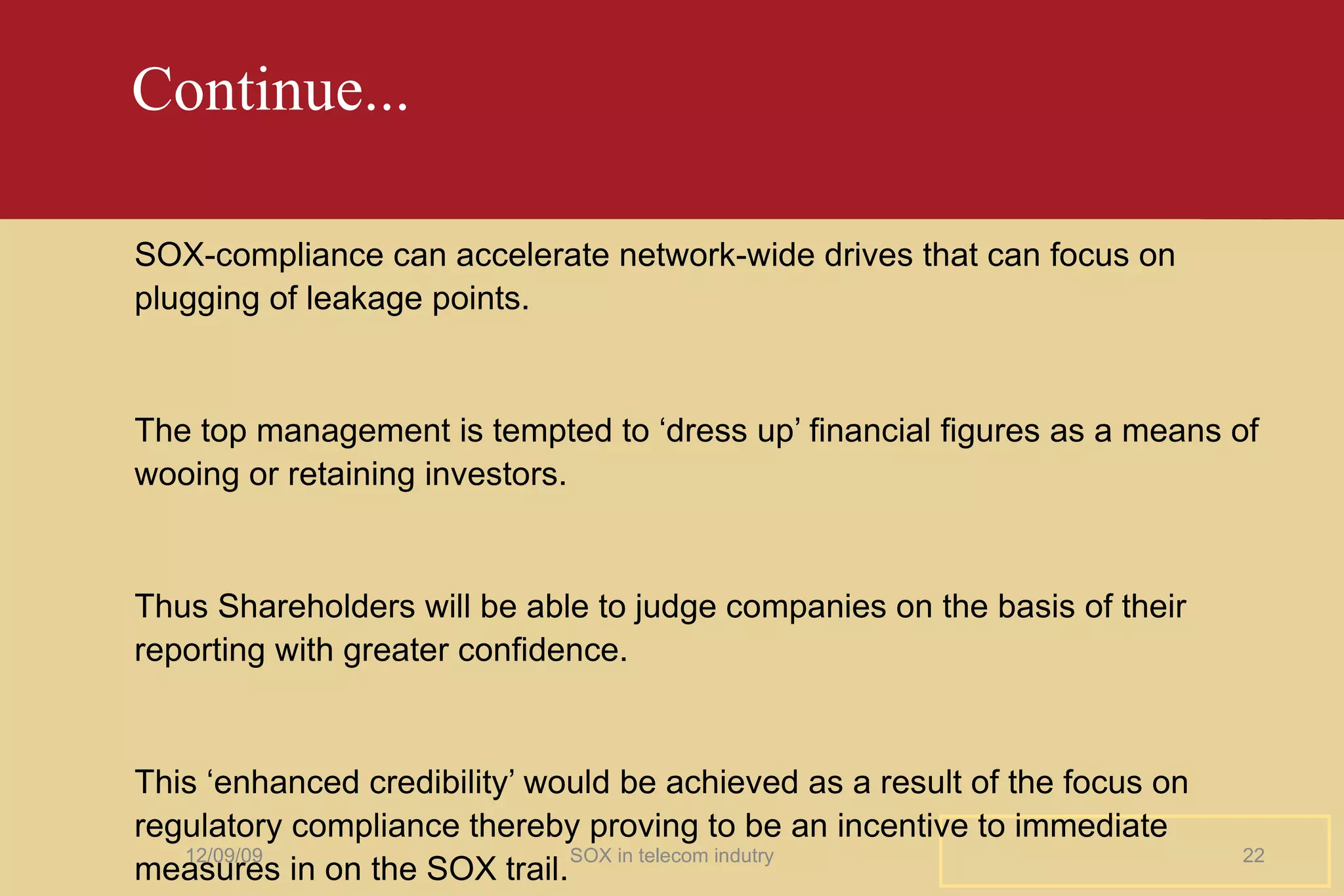 Continue... SOX-compliance can accelerate network-wide drives that can focus on plugging of leakage points. The top management is tempted to ‘dress up’ financial figures as a means of wooing or retaining investors. Thus Shareholders will be able to judge companies on the basis of their reporting with greater confidence. This ‘enhanced credibility’ would be achieved as a result of the focus on regulatory compliance thereby proving to be an incentive to immediate measures in on the SOX trail. 06/08/09 SOX in telecom indutry 