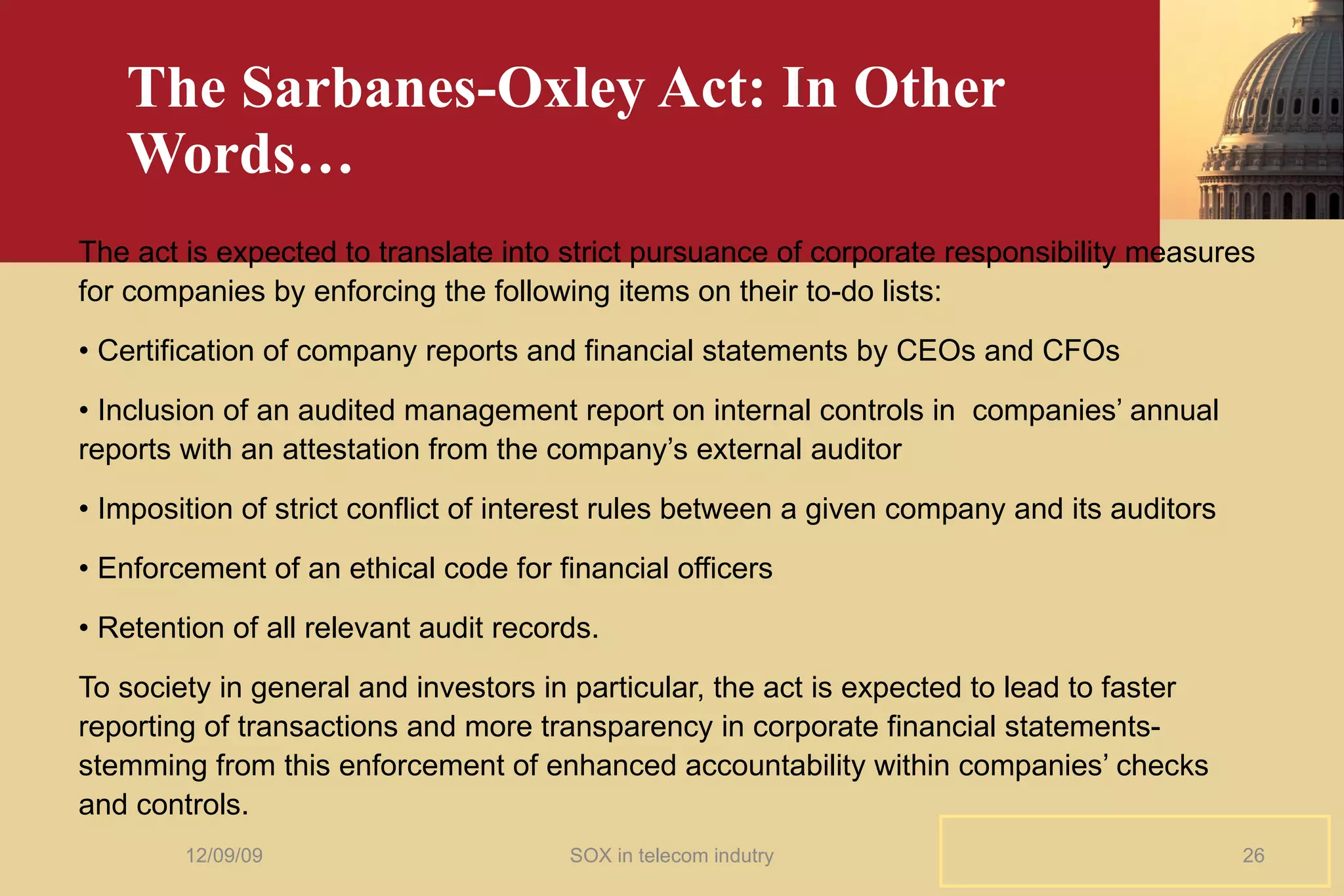 The Sarbanes-Oxley Act: In Other Words… The act is expected to translate into strict pursuance of corporate responsibility measures for companies by enforcing the following items on their to-do lists: •  Certification of company reports and financial statements by CEOs and CFOs •  Inclusion of an audited management report on internal controls in  companies’ annual  reports with an attestation from the company’s external auditor •  Imposition of strict conflict of interest rules between a given company and its auditors •  Enforcement of an ethical code for financial officers •  Retention of all relevant audit records. To society in general and investors in particular, the act is expected to lead to faster reporting of transactions and more transparency in corporate financial statements- stemming from this enforcement of enhanced accountability within companies’ checks and controls. 06/08/09 SOX in telecom indutry 