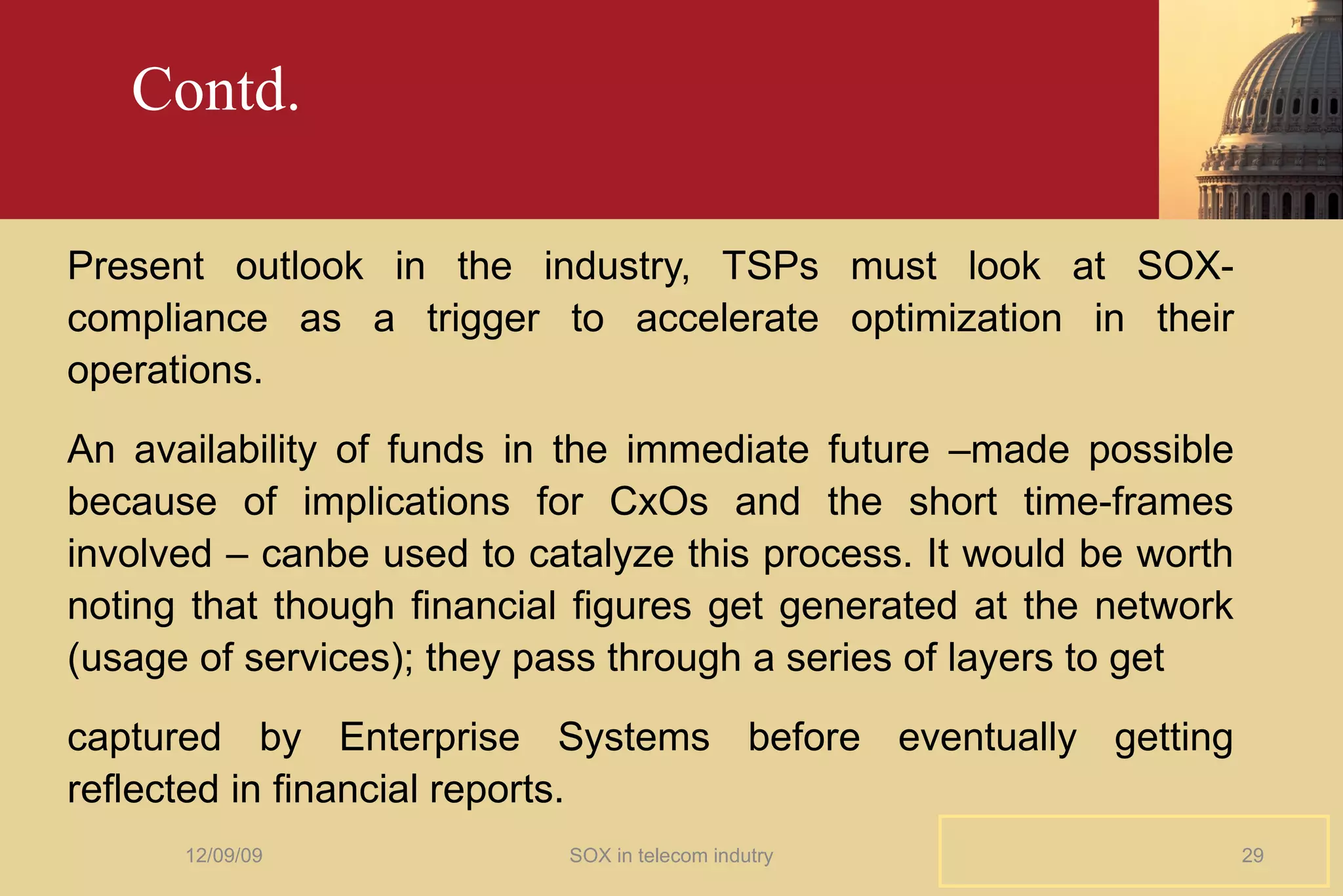 Contd. Present outlook in the industry, TSPs must look at SOX-compliance as a trigger to accelerate optimization in their operations.  An availability of funds in the immediate future –made possible because of implications for CxOs and the short time-frames involved – canbe used to catalyze this process. It would be worth noting that though financial figures get generated at the network (usage of services); they pass through a series of layers to get captured by Enterprise Systems before eventually getting reflected in financial reports. 06/08/09 SOX in telecom indutry 