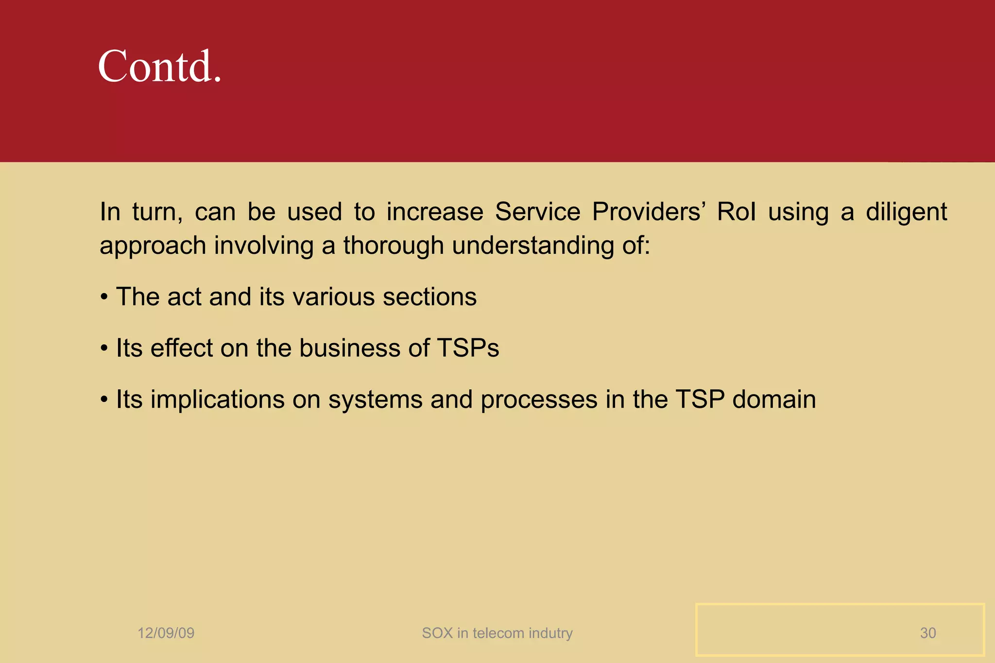 Contd. In turn, can be used to increase Service Providers’ RoI using a diligent approach involving a thorough understanding of: •  The act and its various sections •  Its effect on the business of TSPs •  Its implications on systems and processes in the TSP domain 06/08/09 SOX in telecom indutry 