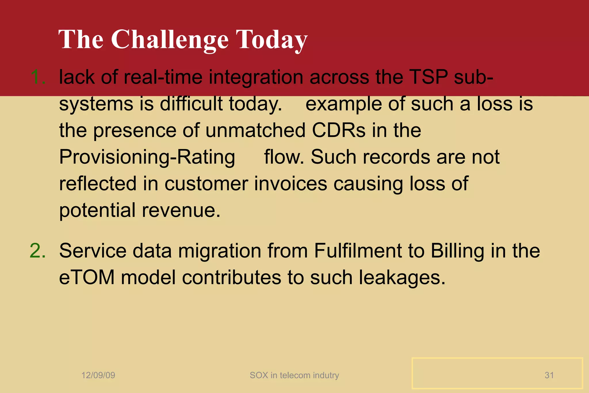 The Challenge Today lack of real-time integration across the TSP sub-systems is difficult today.  example of such a loss is the presence of unmatched CDRs in the Provisioning-Rating  flow. Such records are not reflected in customer invoices causing loss of potential revenue. Service data migration from Fulfilment to Billing in the eTOM model contributes to such leakages. 06/08/09 SOX in telecom indutry 