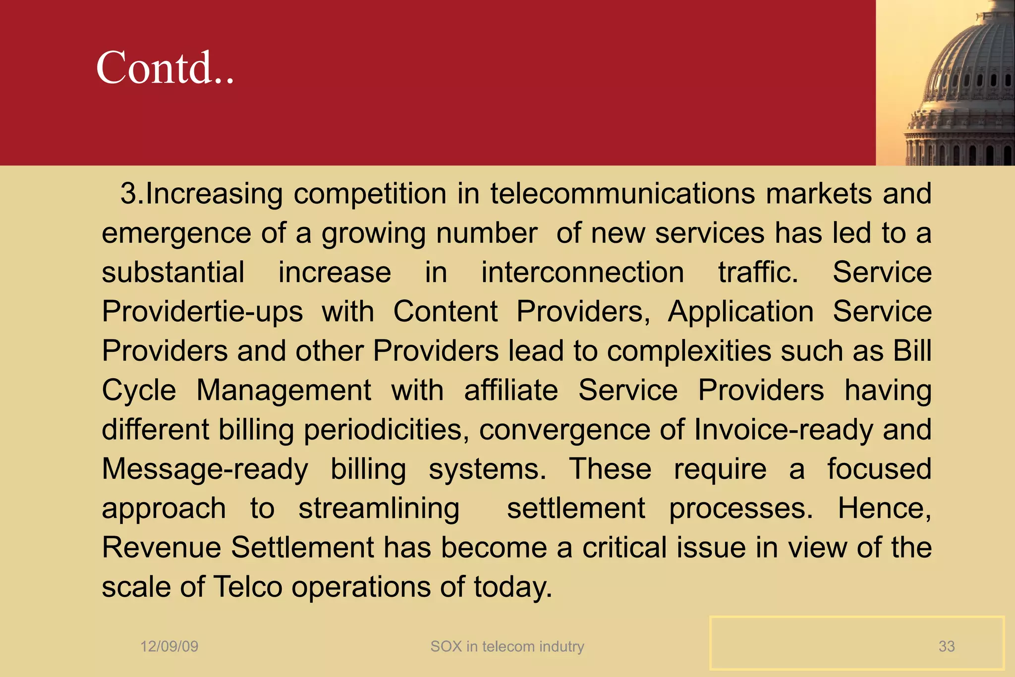 Contd.. 3.Increasing competition in telecommunications markets and emergence of a growing number  of new services has led to a substantial increase in interconnection traffic. Service Providertie-ups with Content Providers, Application Service Providers and other Providers lead to complexities such as Bill Cycle Management with affiliate Service Providers having different billing periodicities, convergence of Invoice-ready and Message-ready billing systems. These require a focused approach to streamlining  settlement processes. Hence, Revenue Settlement has become a critical issue in view of the scale of Telco operations of today. 06/08/09 SOX in telecom indutry 