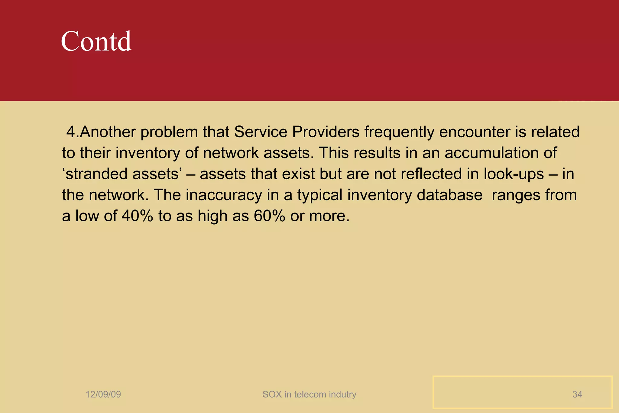 Contd  4.Another problem that Service Providers frequently encounter is related to their inventory of network assets. This results in an accumulation of ‘stranded assets’ – assets that exist but are not reflected in look-ups – in the network. The inaccuracy in a typical inventory database  ranges from a low of 40% to as high as 60% or more. 06/08/09 SOX in telecom indutry 