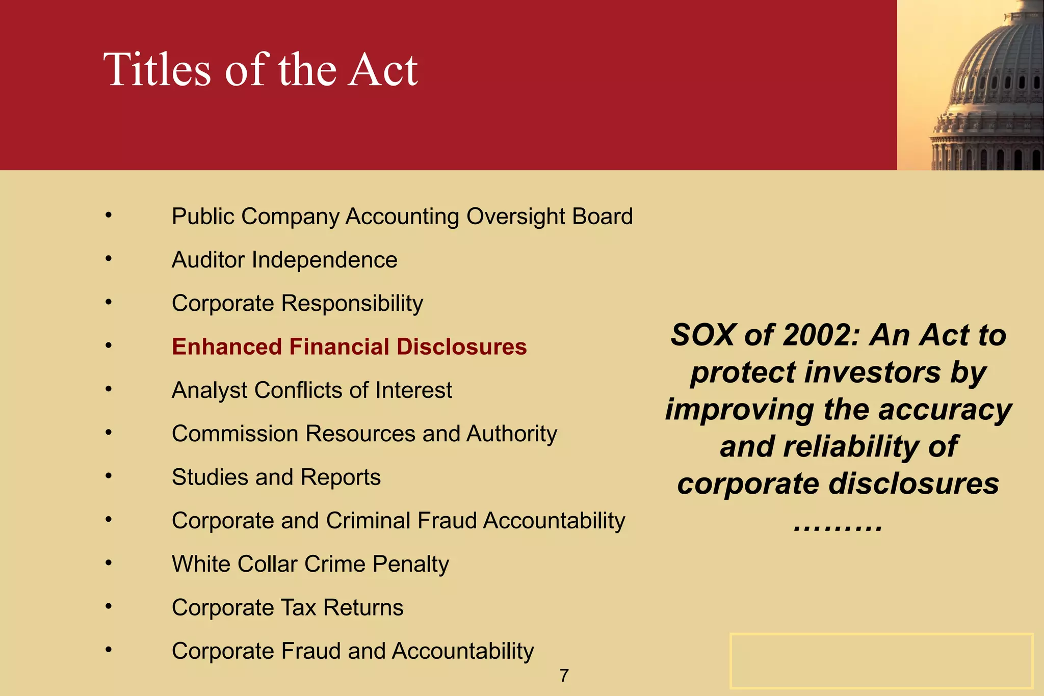 Titles of the Act Public Company Accounting Oversight Board Auditor Independence Corporate Responsibility Enhanced Financial Disclosures Analyst Conflicts of Interest Commission Resources and Authority Studies and Reports Corporate and Criminal Fraud Accountability White Collar Crime Penalty Corporate Tax Returns Corporate Fraud and Accountability SOX of 2002: An Act to protect investors by improving the accuracy and reliability of corporate disclosures ……… 