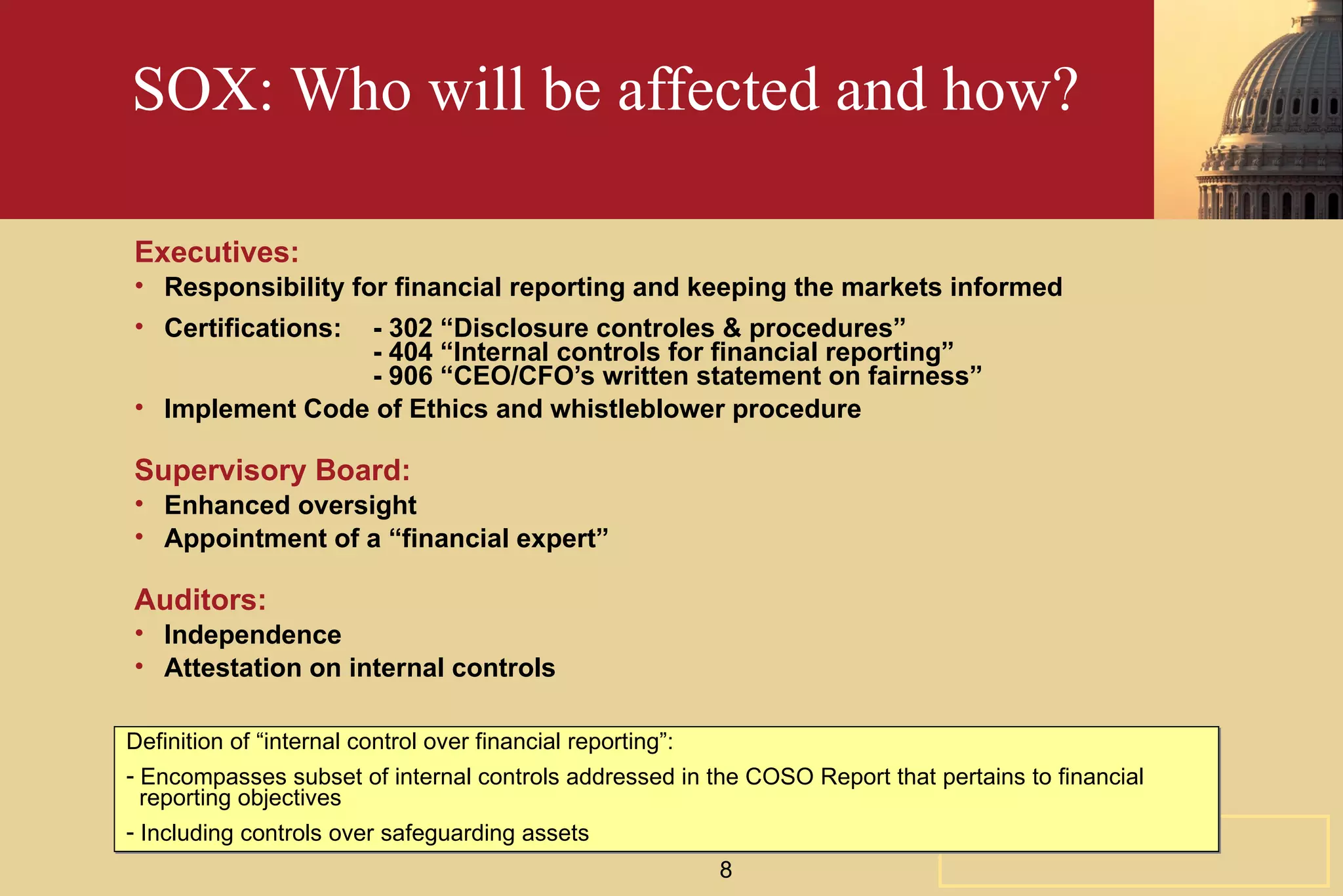 SOX: Who will be affected and how? Executives: Responsibility for financial reporting and keeping the markets informed Certifications:  - 302 “Disclosure controles & procedures” - 404 “Internal controls for financial reporting” - 906 “CEO/CFO’s written statement on fairness” Implement Code of Ethics and whistleblower procedure Supervisory Board: Enhanced oversight Appointment of a “financial expert” Auditors: Independence Attestation on internal controls Definition of “internal control over financial reporting”: Encompasses subset of internal controls addressed in the COSO Report that pertains to financial    reporting objectives Including controls over safeguarding assets 