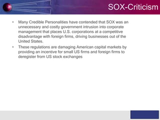 SOX-Criticism
•

•

Many Credible Personalities have contended that SOX was an
unnecessary and costly government intrusion into corporate
management that places U.S. corporations at a competitive
disadvantage with foreign firms, driving businesses out of the
United States.
These regulations are damaging American capital markets by
providing an incentive for small US firms and foreign firms to
deregister from US stock exchanges

WABILITY

Knowledge & Experience

 