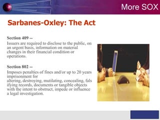 More SOX
Sarbanes-Oxley: The Act
Section 409 -Issuers are required to disclose to the public, on
an urgent basis, information on material
changes in their financial condition or
operations.

Section 802 -Imposes penalties of fines and/or up to 20 years
imprisonment for
altering, destroying, mutilating, concealing, fals
ifying records, documents or tangible objects
with the intent to obstruct, impede or influence
a legal investigation.

WABILITY

Knowledge & Experience

 