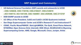 NRP Support and Community:
• US National Science Foundation (NSF) awards and subawards to UCSD
--CNS-1456638, CNS-1730158, CNS-2100237, CNS-2120019
--ACI-1540112, ACI-1541349, OAC-1826967, OAC-2029306, OAC-2112167
• DOD DURIP awards to UCSD
• UC Office of the President, Calit2 and Calit2’s UCSD Qualcomm Institute
• San Diego Supercomputer Center and UCSD’s Research IT and Instructional IT
• CENIC, Pacific Wave/PNWGP, StarLight/MREN, The Quilt, Great Plains Network,
NYSERNet, Open Science Grid, Internet2, DOE ESnet, NCAR/UCAR & Wyoming
Supercomputing Center, AWS, Google, Microsoft, Cisco, Juniper, Arista
 