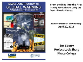 Sox Sperry
Project Look Sharp
Ithaca College
From the iPad into the Fire:
Talking About Climate Using the
Tools of Media Literacy
Climate Smart & Climate Ready
April 20, 2013
 