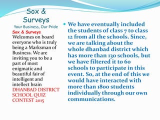 Sox &
Surveys
Your Business, Our Pride
Sox & Surveys
Welcomes on board
everyone who is truly
being a Marksman of
Business. We are
inviting you to be a
part of most
enigmatic and
beautiful fair of
intelligent and
intellect brain
DHANBAD DISTRICT
SCHOOL QUIZ
CONTEST 2015
 We have eventually included
the students of class 7 to class
12 from all the schools. Since,
we are talking about the
whole dhanbad district which
has more than 130 schools, but
we have filtered it to 60
schools to participate in this
event. So, at the end of this we
would have interacted with
more than 1800 students
individually through our own
communications.
 