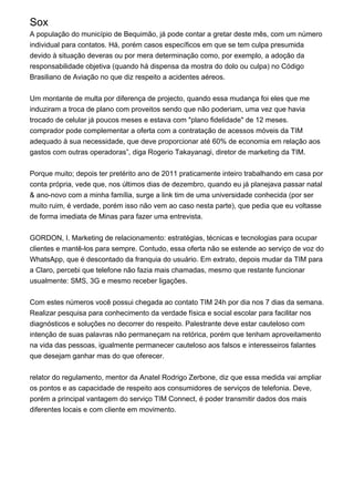 Sox
A população do município de Bequimão, já pode contar a gretar deste mês, com um número
individual para contatos. Há, porém casos específicos em que se tem culpa presumida
devido à situação deveras ou por mera determinação como, por exemplo, a adoção da
responsabilidade objetiva (quando há dispensa da mostra do dolo ou culpa) no Código
Brasiliano de Aviação no que diz respeito a acidentes aéreos.
Um montante de multa por diferença de projecto, quando essa mudança foi eles que me
induziram a troca de plano com proveitos sendo que não poderiam, uma vez que havia
trocado de celular já poucos meses e estava com "plano fidelidade" de 12 meses.
comprador pode complementar a oferta com a contratação de acessos móveis da TIM
adequado à sua necessidade, que deve proporcionar até 60% de economia em relação aos
gastos com outras operadoras”, diga Rogerio Takayanagi, diretor de marketing da TIM.
Porque muito; depois ter pretérito ano de 2011 praticamente inteiro trabalhando em casa por
conta própria, vede que, nos últimos dias de dezembro, quando eu já planejava passar natal
& ano-novo com a minha família, surge a link tim de uma universidade conhecida (por ser
muito ruim, é verdade, porém isso não vem ao caso nesta parte), que pedia que eu voltasse
de forma imediata de Minas para fazer uma entrevista.
GORDON, I. Marketing de relacionamento: estratégias, técnicas e tecnologias para ocupar
clientes e mantê-los para sempre. Contudo, essa oferta não se estende ao serviço de voz do
WhatsApp, que é descontado da franquia do usuário. Em extrato, depois mudar da TIM para
a Claro, percebi que telefone não fazia mais chamadas, mesmo que restante funcionar
usualmente: SMS, 3G e mesmo receber ligações.
Com estes números você possui chegada ao contato TIM 24h por dia nos 7 dias da semana.
Realizar pesquisa para conhecimento da verdade física e social escolar para facilitar nos
diagnósticos e soluções no decorrer do respeito. Palestrante deve estar cauteloso com
intenção de suas palavras não permaneçam na retórica, porém que tenham aproveitamento
na vida das pessoas, igualmente permanecer cauteloso aos falsos e interesseiros falantes
que desejam ganhar mas do que oferecer.
relator do regulamento, mentor da Anatel Rodrigo Zerbone, diz que essa medida vai ampliar
os pontos e as capacidade de respeito aos consumidores de serviços de telefonia. Deve,
porém a principal vantagem do serviço TIM Connect, é poder transmitir dados dos mais
diferentes locais e com cliente em movimento.
 