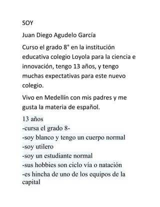 SOY<br />Juan Diego Agudelo García<br />Curso el grado 8° en la institución educativa colegio Loyola para la ciencia e innovación, tengo 13 años, y tengo muchas expectativas para este nuevo  colegio.<br />Vivo en Medellín con mis padres y me gusta la materia de español.<br />13 años<br />-cursa el grado 8-<br />-soy blanco y tengo un cuerpo normal<br />-soy utilero<br />-soy un estudiante normal <br />-sus hobbies son ciclo vía o natación <br />-es hincha de uno de los equipos de la capital<br />-no realiza ninguna clase de trabajos<br />-su madre se llama margarita y es ama de casa<br />-el padre se llama John y es auditor de una empresa de arrendamientos<br />-tiene 3 hermanos: David. Ana maría y Daniel<br />-me preocupo por mi familia<br />