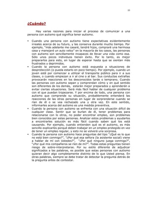 10




¿Cuándo?

      Hay varias razones para iniciar el proceso de comunicar a una
persona con autismo qué significa tener autismo.

•   Cuando una persona con autismo tiene expectativas evidentemente
    irreales acerca de su futuro, y las conserva durante mucho tiempo. Por
    ejemplo, “más adelante me casaré, tendré hijos, compraré una hermosa
    casa y manejaré un auto veloz” en la mayoría de los casos, las personas
    con autismo son sencillamente incapaces de llevar una vida como esa.
    Sólo unos pocos individuos tienen éxito. Por lo tanto, es mejor
    prepararlos para esto, en lugar de esperar hasta que se sientan más
    frustrados y deprimidos.
•   Cuando la persona con autismo está expuesta a situaciones de
    desprotección (o pueda estarlo en poco tiempo). Por ejemplo, cuando un
    joven esté por comenzar a utilizar el transporte público para ir a sus
    clases, o cuando empiezan a ir al cine o al bar. Sus conductas extrañas
    provocarán reacciones en los desconocidos tarde o temprano. Cuando
    las personas con autismo sepan y comprendan cómo y en qué sentido
    son diferentes de los demás, estarán mejor preparados y aprenderán a
    evitar ciertas situaciones. Será más fácil hablar de cualquier problema
    con el que puedan tropezarse. Y por encima de todo, una persona con
    autismo que comprende su situación, probablemente entenderá las
    reacciones de las otras personas en lugar de sorprenderse cuando se
    rían de él o se vea rechazado una y otra vez. En este sentido,
    informarles acerca del autismo es una medida preventiva.
•   Cuando la persona con autismo se enfrenta con una situación difícil de
    cualquier clase. Sentir que se burlan de él, tener problemas para
    relacionarse con lo otros, no poder encontrar empleo, son problemas
    bien conocidos por estas personas. Analizar estos problemas y ayudarlos
    a encontrarles solución es más fácil cuando saben qué los está
    causando. Por ejemplo, cuando entienden qué es el autismo, es más
    sencillo explicarles porqué deben trabajar en un empleo protegido en vez
    de tener un empleo regular, y esto no se volverá una sorpresa.
•   Cuando la persona con autismo hace preguntas del tipo “¿Qué es lo que
    no está bien conmigo?”, ”¿Por qué esa señora (la asistente social) viene
    a hablar de mí con Ustedes?”, “¿Por qué ninguno juega conmigo?”,
    “¿Por qué mis compañeros se ríen de mí?”. Todas estas preguntas tienen
    riesgo de sobre-interpretarse. Por su estilo diferente de adjudicar
    significados a las palabras, es posible que estas personas con autismo
    quieran decir algo completamente distinto de lo que Usted piensa. En
    otras palabras, siempre se debe tratar de detectar la pregunta detrás de
    la pregunta antes de contestar.
 