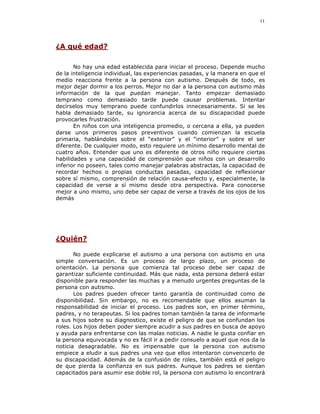 11




¿A qué edad?

       No hay una edad establecida para iniciar el proceso. Depende mucho
de la inteligencia individual, las experiencias pasadas, y la manera en que el
medio reacciona frente a la persona con autismo. Después de todo, es
mejor dejar dormir a los perros. Mejor no dar a la persona con autismo más
información de la que puedan manejar. Tanto empezar demasiado
temprano como demasiado tarde puede causar problemas. Intentar
decírselos muy temprano puede confundirlos innecesariamente. Si se les
habla demasiado tarde, su ignorancia acerca de su discapacidad puede
provocarles frustración.
       En niños con una inteligencia promedio, o cercana a ella, ya pueden
darse unos primeros pasos preventivos cuando comienzan la escuela
primaria, hablándoles sobre el “exterior” y el “interior” y sobre el ser
diferente. De cualquier modo, esto requiere un mínimo desarrollo mental de
cuatro años. Entender que uno es diferente de otros niño requiere ciertas
habilidades y una capacidad de comprensión que niños con un desarrollo
inferior no poseen, tales como manejar palabras abstractas, la capacidad de
recordar hechos o propias conductas pasadas, capacidad de reflexionar
sobre sí mismo, comprensión de relación causa-efecto y, especialmente, la
capacidad de verse a sí mismo desde otra perspectiva. Para conocerse
mejor a uno mismo, uno debe ser capaz de verse a través de los ojos de los
demás




¿Quién?

       No puede explicarse el autismo a una persona con autismo en una
simple conversación. Es un proceso de largo plazo, un proceso de
orientación. La persona que comienza tal proceso debe ser capaz de
garantizar suficiente continuidad. Más que nada, esta persona deberá estar
disponible para responder las muchas y a menudo urgentes preguntas de la
persona con autismo.
       Los padres pueden ofrecer tanto garantía de continuidad como de
disponibilidad. Sin embargo, no es recomendable que ellos asuman la
responsabilidad de iniciar el proceso. Los padres son, en primer término,
padres, y no terapeutas. Si los padres toman también la tarea de informarle
a sus hijos sobre su diagnostico, existe el peligro de que se confundan los
roles. Los hijos deben poder siempre acudir a sus padres en busca de apoyo
y ayuda para enfrentarse con las malas noticias. A nadie le gusta confiar en
la persona equivocada y no es fácil ir a pedir consuelo a aquel que nos da la
noticia desagradable. No es impensable que la persona con autismo
empiece a eludir a sus padres una vez que ellos intentaron convencerlo de
su discapacidad. Además de la confusión de roles, también está el peligro
de que pierda la confianza en sus padres. Aunque los padres se sientan
capacitados para asumir ese doble rol, la persona con autismo lo encontrará
 