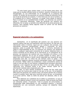 13




      “Tú eres bueno para ciertas cosas y no tan bueno para otras. Las
cosas que te resultan difíciles tienen un nombre: autismo. El autismo es una
discapacidad, no una enfermedad. Es el resultado de un trastorno del
cerebro. El cerebro de las personas con autismo trabaja de diferente forma
que el de las personas sin autismo. Y como tiene que ver con el cerebro, es
un problema de tu interior. Entonces, no puede verse desde el exterior.
Pero el autismo no es completamente invisible. Las personas con autismo
actúan y reaccionan diferentes. Todas las personas con autismo son
diferentes. Por lo tanto, tu también eres diferente de las otras personas con
autismo. Pero también tienes algunas cosas en común con las demás
personas con autismo.”




Especial atención a la autoestima

        Zambullirse en el significado del autismo con una persona con
autismo implica más que una explicación sobre los hechos. Es más que una
información sobre sí mismos. Igual que con cualquier otra persona, esta
información removerá pensamientos, deseos y emociones. En otras
palabras, usted no puede sólo “decírselo”. Por el contrario, demanda de
usted la responsabilidad de dar a la persona con autismo una asistencia
frente a cualquier repercusión emocional de la noticia. Debemos tener un
control constante de los efectos de la información en la autoestima de la
persona. Las personas con autismo son muy sensibles a la crítica y a los
comentarios negativos. No es que no puedan aceptar la crítica, pero no
saben bien cómo tomarla y tienen menos capacidad que nosotros de estar
preparados para ella. La crítica les cae siempre como un golpe, y los
comentarios negativos parecen ponerlos demasiado tristes. Son incapaces
de preverlos. Hablar sobre sus problemas o hacer comentarios acerca de
cosas en las que ellos no son buenos, probablemente provoque reacciones
negativas y aun negación por parte de ellos. Al fin y al cabo, ambas son
reacciones muy humanas frente a las malas noticias. Quien de la
información necesita estar preparado para eso.
Por otro lado, no tiene sentido ocultarles la verdad. No hay razón para
decirles que son buenos para cosas en las que no los son. Ya es bastante
difícil para las personas con autismo tener una buena opinión de sí mismos
cuando no pueden hacer algo para mentirles acerca de eso. La honestidad
es el único camino. Dado su estilo de pensar tan absoluto, ellos lo van
apreciar.
        Pero debemos ser cuidadosos de no dañar su autoestima. Lo que se
les diga no debería conducir nunca a la frustración. Ellos ya tienen que lidiar
con suficiente estrés y frustración. Todo el proceso de comunicarles su
discapacidad debe desarrollarse en una atmósfera positiva, y terminar
ciertamente con una conclusión positiva, aunque sin despertar falsas
esperanzas.
 