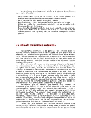 14


      Los siguientes consejos pueden ayudar a la persona con autismo a
hacer frente a la noticia:

•   Planee suficientes pausas en las sesiones, si es posible dándole a la
    persona con autismo oportunidad de descargarse físicamente.
•   De la información poco a poco, no toda de una vez.
•   Pregúntele acerca de su pasatiempo favorito o su tema de interés.
•   Utilice un estilo de comunicación adaptado, así su atención podrá
    focalizarse bien en el mensaje.
•   Bríndele suficientes oportunidades para hacer preguntas y comentarios.
•   Y por sobre todo: use su sentido del humor. Si usted le habla del
    autismo con una cara lúgubre y seria, es difícil que obtenga una reacción
    positiva.




Un estilo de comunicación adaptado

       Naturalmente, informarle a las personas con autismo sobre su
autismo involucra comunicación de ida-y-vuelta. Es bien sabido que las
personas con autismo tienen problemas de comunicación, especialmente
con la comunicación verbal. Es por eso que el orientador o coordinador tiene
que estar seguro de que su estilo de comunicación está adaptado a las
personas con autismo y que tiene también en cuenta su particular modo de
entender el lenguaje.
       Ellos entienden el mundo de una manera diferente a la que lo
hacemos nosotros. A veces adjudican otros significados a ciertas palabras y
conceptos. Por ejemplo, cuando los individuos con autismo hablan de
“amigos”, pueden estar refiriéndose a personas que son amistosas con ellos
o hasta a cualquiera que simplemente les sonríe y les dice “hola”. No
debemos apresurarnos a interpretar sus palabras o pensar que entendimos
lo que quisieron decir. A causa de este riesgo de malas interpretaciones (el
que se complica aún más por el hecho de que ellos pueden perderse
también en ellas), debemos optar, al informar a las personas con autismo
sobre su autismo, no comenzar desde su punto de vista, sino desde una
totalidad mucho más estructurada: una carpeta de trabajo.
       Recordemos que las palabras que usamos para describir sus
problemas y su autismo no son fáciles de entender para ellos. ¿Cómo
entienden ellos conceptos tales como “conducta estereotipada”, “ritual” e
“interacción social”? Aún palabras que parecen simples a veces toman
significados extraños. Para prevenir estas malas interpretaciones, Soy
especial presta mucha atención a la definición de conceptos como
“trastorno”, “discapacidad” y “comunicación”. Cuando hablamos con una
persona con autismo, debemos constatar permanentemente qué es lo que
entendieron. La mejor manera de hacerlo, es pidiéndoles frecuentemente
que repitan lo que hemos dicho, usando sus propias palabras.
       Hablar con una persona con autismo también implica estar
constantemente cuidando los efectos a largo plazo. A veces, un detalle
aparentemente menor puede dominar repentinamente sus pensamientos.
 