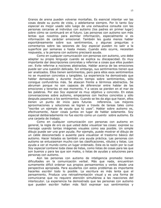 15


Granos de arena pueden volverse montañas. Es esencial intentar ver las
cosas desde su punto de vista, y adelantarse siempre. Por lo tanto Soy
especial es mejor usado sólo luego de una exhaustiva consulta con las
personas cercanas al individuo con autismo (los padres en primer lugar)
sobre cómo se continuará en el futuro. Las personas con autismo son más
lentas que nosotros para asimilar información, especialmente si es
información de carácter emocional. También les gusta menos hablar
espontáneamente sobre sus sentimientos, y algunas preguntas o
comentarios sobre las sesiones de Soy especial pueden no salir a la
superficie por semanas o hasta meses. Cuando esto ocurre, necesitan
respuesta, y la persona con autismo precisará ayuda.
        Como en cualquier comunicación con personas con autismo, uno debe
adaptar su propio lenguaje cuando se explica su discapacidad. Es muy
importante dar descripciones concretas y referirse a cosas que ellos pueden
ver. Evite referirse a nociones abstractas. Hablar acerca de las emociones
puede ser una cuestión delicada. Sin embargo, sus sentimientos tienen que
ser analizados. Ellos tienen sentimientos, pero para ellos esos sentimientos
no se muestran concretos y tangibles. La experiencia ha demostrado que
hablar demasiado y durante mucho tiempo sobre sentimientos, sólo
consigue confundirlos más. Se atascan frente a términos abstractos. Se
abruman porque no son capaces de diferenciar entre hablar de las
emociones y tenerlas en ese momento. Y a veces se pierden en el mar de
las palabras. Por eso Soy especial es muy objetivo y concreto. En estas
conversaciones sobre autismo, empezamos con hechos concretos y sólo
después pasamos a los sentimientos. Cuando se les da algo que hacer, ellos
tienen un punto de inicio para futuras             referencia. Las mejores
aproximaciones y soluciones se logran a través de tareas tales como
“escribe un ejemplo de ayuda que tú usas”. Hablar sobre autismo es,
efectivamente, hacer cosas juntos en lugar de hablar solamente. Soy
especial deliberadamente no fue escrito como un cuento sobre autismo. Es
una carpeta de trabajo.
        Como en cualquier comunicación con personas con autismo en
general, la regla de oro es que usted debe visualizar las cosas: exprese su
mensaje usando tantas imágenes visuales como sea posible. Un simple
dibujo puede ser una gran ayuda. Por ejemplo, puede mostrar el dibujo de
un cable desconectado o ausente para visualizar el trastorno básico del
autismo. Hacer listados es también una ayuda práctica. Las personas con
autismo se entusiasman mucho con las clasificaciones, rótulos y listas. Los
ayuda a ver el mundo como un lugar ordenado. Esta es la razón por la cual
Soy especial contiene toda clase de listas, como listas de cosas para las que
son buenos y para las que son malos, o listas de ayudas y soluciones para
personas con autismo.
        Aún las personas con autismo de inteligencia promedio tienen
dificultades en la comunicación verbal. Más que nada, encuentran
sumamente difícil ordenar sus propios pensamientos y verlos desde una
perspectiva apropiada. Para ayudarlos con estos problemas es importante
hacerles escribir todo lo posible. La escritura es más lenta que el
pensamiento. Produce una retroalimentación visual y es una forma de
comunicarse que no requiere atención simultánea a las reacciones del
interlocutor. La experiencia ha demostrado que las personas con autismo
que pueden escribir hallan más fácil expresar sus sentimientos y
 