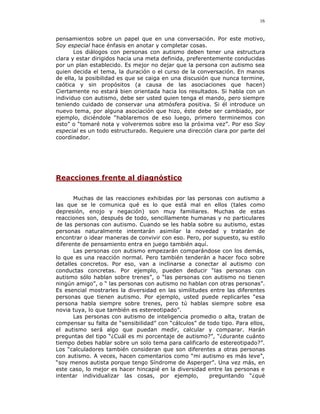 16


pensamientos sobre un papel que en una conversación. Por este motivo,
Soy especial hace énfasis en anotar y completar cosas.
       Los diálogos con personas con autismo deben tener una estructura
clara y estar dirigidos hacia una meta definida, preferentemente conducidas
por un plan establecido. Es mejor no dejar que la persona con autismo sea
quien decida el tema, la duración o el curso de la conversación. En manos
de ella, la posibilidad es que se caiga en una discusión que nunca termine,
caótica y sin propósitos (a causa de las asociaciones que hacen)
Ciertamente no estará bien orientada hacia los resultados. Si habla con un
individuo con autismo, debe ser usted quien tenga el mando, pero siempre
teniendo cuidado de conservar una atmósfera positiva. Si él introduce un
nuevo tema, por alguna asociación que hizo, éste debe ser cambiado, por
ejemplo, diciéndole “hablaremos de eso luego, primero terminemos con
esto” o “tomaré nota y volveremos sobre eso la próxima vez”. Por eso Soy
especial es un todo estructurado. Requiere una dirección clara por parte del
coordinador.




Reacciones frente al diagnóstico

       Muchas de las reacciones exhibidas por las personas con autismo a
las que se le comunica qué es lo que está mal en ellos (tales como
depresión, enojo y negación) son muy familiares. Muchas de estas
reacciones son, después de todo, sencillamente humanas y no particulares
de las personas con autismo. Cuando se les habla sobre su autismo, estas
personas naturalmente intentarán asimilar la novedad y tratarán de
encontrar o idear maneras de convivir con eso. Pero, por supuesto, su estilo
diferente de pensamiento entra en juego también aquí.
       Las personas con autismo empezarán comparándose con los demás,
lo que es una reacción normal. Pero también tenderán a hacer foco sobre
detalles concretos. Por eso, van a inclinarse a conectar al autismo con
conductas concretas. Por ejemplo, pueden deducir “las personas con
autismo sólo hablan sobre trenes”, o “las personas con autismo no tienen
ningún amigo”, o “ las personas con autismo no hablan con otras personas”.
Es esencial mostrarles la diversidad en las similitudes entre las diferentes
personas que tienen autismo. Por ejemplo, usted puede replicarles “esa
persona habla siempre sobre trenes, pero tú hablas siempre sobre esa
novia tuya, lo que también es estereotipado”.
       Las personas con autismo de inteligencia promedio o alta, tratan de
compensar su falta de “sensibilidad” con “cálculos” de todo tipo. Para ellos,
el autismo será algo que puedan medir, calcular y comparar. Harán
preguntas del tipo “¿Cuál es mi porcentaje de autismo?”, “¿durante cuánto
tiempo debes hablar sobre un solo tema para calificarlo de estereotipado?”.
Los “calculadores también consideran que son diferentes a otras personas
con autismo. A veces, hacen comentarios como “mi autismo es más leve”,
“soy menos autista porque tengo Síndrome de Asperger”. Una vez más, en
este caso, lo mejor es hacer hincapié en la diversidad entre las personas e
intentar individualizar las cosas, por ejemplo,         preguntando “¿qué
 