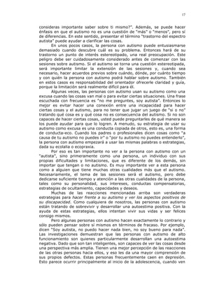 17


consideras importante saber sobre ti mismo?”. Además, se puede hacer
énfasis en que el autismo no es una cuestión de “más” o “menos”, pero sí
de diferencias. En este sentido, presentar el término “trastorno del espectro
autista” puede ayudar a clarificar las cosas.
       En unos pocos casos, la persona con autismo puede entusiasmarse
demasiado cuando descubre cuál es su problema. Entonces hará de su
trastorno un punto de interés estereotipado, una real preocupación. Este
peligro debe ser cuidadosamente considerado antes de comenzar con las
sesiones sobre autismo. Si el autismo se torna una cuestión estereotipada,
será importante limitar la extensión de las sesiones y, cuando sea
necesario, hacer acuerdos previos sobre cuándo, dónde, por cuánto tiempo
y con quién la persona con autismo podrá hablar sobre autismo. También
en estos casos es responsabilidad del orientador ofrecerle claridad y guía,
porque la limitación será realmente difícil para él.
       Algunas veces, las personas con autismo usan su autismo como una
excusa cuando las cosas van mal o para evitar ciertas situaciones. Una frase
escuchada con frecuencia es “no me preguntes, soy autista”. Entonces lo
mejor es evitar hacer una conexión entre una incapacidad para hacer
ciertas cosas y el autismo, para no tener que jugar un juego de “si o no”
tratando qué cosa es y qué cosa no es consecuencia del autismo. Si no son
capaces de hacer ciertas cosas, usted puede preguntarles de qué manera se
los puede ayudar para que lo logren. A menudo, su estrategia de usar su
autismo como excusa es una conducta copiada de otros, esto es, una forma
de conducta-eco. Cuando los padres o profesionales dicen cosas como “a
causa de tu autismo no puedes ir” o “por tu autismo no puedes entenderlo”,
la persona con autismo empezará a usar las mismas palabras o estrategias,
dada su ecolalia o ecopraxia.
       Por eso es tan importante no ver a la persona con autismo con un
“autista”, sino primeramente como una persona, un individuo con sus
propias dificultades y limitaciones, que es diferente de los demás, sin
importar que tengan o no autismo. Es muy importante ver a esta persona
como a alguien que tiene muchas otras cualidades más que el autismo.
Necesariamente, el tema de las sesiones será el autismo, pero debe
dedicarse suficiente tiempo y atención a las otras cualidades de la persona,
tales como su personalidad, sus intereses, conductas compensatorias,
estrategias de ocultamiento, capacidades y deseos.
       Muchas de las reacciones mencionadas arriba son verdaderas
estrategias para hacer frente a su autismo y ver los aspectos positivos de
su discapacidad. Como cualquiera de nosotros, las personas con autismo
están tratando de sobrevivir y desarrollar una autoestima positiva. Con la
ayuda de estas estrategias, ellos intentan vivir sus vidas y ser felices
consigo mismos.
       Pero algunas personas con autismo hacen exactamente lo contrario y
sólo pueden pensar sobre sí mismos en términos de fracaso. Por ejemplo,
dicen “Soy autista, no puedo hacer nada bien, no soy bueno para nada”.
Las investigaciones demuestran que las personas con autismo de alto
funcionamiento son quienes particularmente desarrollan una autoestima
negativa. Dado que son tan inteligentes, son capaces de ver las cosas desde
una perspectiva más amplia. Tienen una mejor percepción de las reacciones
de las otras personas hacia ellos, y eso les da una mayor comprensión de
sus propios defectos. Estas personas frecuentemente caen en depresión.
Esto parece ocurrir principalmente al inicio de la adolescencia, cuando ven
 