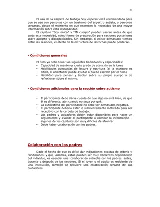 20


       El uso de la carpeta de trabajo Soy especial está recomendado para
que se use con personas con un trastorno del espectro autista, o personas
cercanas, desde el momento en que expresen la necesidad de una mayor
información sobre esta discapacidad.
       El capítulo “Soy único” y “Mi cuerpo” pueden usarse antes de que
surja esta necesidad, como forma de preparación para sesiones posteriores
sobre autismo y discapacidades. Sin embargo, si existe demasiado tiempo
entre las sesiones, el efecto de la estructura de las fichas puede perderse.




- Condiciones generales

      El niño ya debe tener las siguientes habilidades y capacidades:
      • Capacidad de mantener cierto grado de atención en la tarea
      • Habilidades adecuadas de lectura y escritura (si la escritura es
          difícil, el orientador puede ayudar o puede escribir por el niño)
      • Habilidad para pensar y hablar sobre su propio cuerpo y de
          reflexionar sobre sí mismo.


- Condiciones adicionales para la sección sobre autismo


      •   El participante debe darse cuenta de que algo no está bien, de que
          él es diferente, aún cuando no sepa por qué.
      •   La autoestima del participante no debe ser demasiado negativa.
      •   El participante debería estar lo suficientemente motivado para ser
          receptivo con la carpeta de trabajo.
      •   Los padres y cuidadores deben estar disponibles para hacer un
          seguimiento y ayudar al participante a asimilar la información –
          algunos de los capítulos son muy difíciles de afrontar.
      •   Debe haber colaboración con los padres.




Colaboración con los padres
       Dado el hecho de que es difícil dar indicaciones exactas de criterio y
condiciones, y que, además, estas pueden ser muy diferentes dependiendo
del individuo, es esencial una colaboración estrecha con los padres, antes,
durante y después de las sesiones. Si el joven o el adulto es residente de
una institución, también se requiere una colaboración cercana de sus
cuidadores.
 