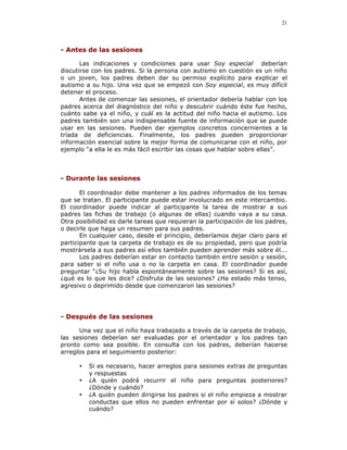21




- Antes de las sesiones

       Las indicaciones y condiciones para usar Soy especial deberían
discutirse con los padres. Si la persona con autismo en cuestión es un niño
o un joven, los padres deben dar su permiso explícito para explicar el
autismo a su hijo. Una vez que se empezó con Soy especial, es muy difícil
detener el proceso.
       Antes de comenzar las sesiones, el orientador debería hablar con los
padres acerca del diagnóstico del niño y descubrir cuándo éste fue hecho,
cuánto sabe ya el niño, y cuál es la actitud del niño hacia el autismo. Los
padres también son una indispensable fuente de información que se puede
usar en las sesiones. Pueden dar ejemplos concretos concernientes a la
tríada de deficiencias. Finalmente, los padres pueden proporcionar
información esencial sobre la mejor forma de comunicarse con el niño, por
ejemplo “a ella le es más fácil escribir las cosas que hablar sobre ellas”.



- Durante las sesiones

       El coordinador debe mantener a los padres informados de los temas
que se tratan. El participante puede estar involucrado en este intercambio.
El coordinador puede indicar al participante la tarea de mostrar a sus
padres las fichas de trabajo (o algunas de ellas) cuando vaya a su casa.
Otra posibilidad es darle tareas que requieran la participación de los padres,
o decirle que haga un resumen para sus padres.
       En cualquier caso, desde el principio, deberíamos dejar claro para el
participante que la carpeta de trabajo es de su propiedad, pero que podría
mostrársela a sus padres así ellos también pueden aprender más sobre él...
       Los padres deberían estar en contacto también entre sesión y sesión,
para saber si el niño usa o no la carpeta en casa. El coordinador puede
preguntar “¿Su hijo habla espontáneamente sobre las sesiones? Si es así,
¿qué es lo que les dice? ¿Disfruta de las sesiones? ¿Ha estado más tenso,
agresivo o deprimido desde que comenzaron las sesiones?




- Después de las sesiones

      Una vez que el niño haya trabajado a través de la carpeta de trabajo,
las sesiones deberían ser evaluadas por el orientador y los padres tan
pronto como sea posible. En consulta con los padres, deberían hacerse
arreglos para el seguimiento posterior:

      •   Si es necesario, hacer arreglos para sesiones extras de preguntas
          y respuestas
      •   ¿A quién podrá recurrir el niño para preguntas posteriores?
          ¿Dónde y cuándo?
      •   ¿A quién pueden dirigirse los padres si el niño empieza a mostrar
          conductas que ellos no pueden enfrentar por sí solos? ¿Dónde y
          cuándo?
 