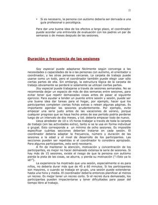 22


      •   Si es necesario, la persona con autismo debería ser derivada a una
          guía profesional o psicológica.

      Para dar una buena idea de los efectos a largo plazo, el coordinador
      puede acordar una entrevista de evaluación con los padres un par de
      semanas o de meses después de las sesiones.




Duración y frecuencia de las sesiones

       Soy especial puede adaptarse fácilmente según convenga a las
necesidades o capacidades de la o las personas con autismo, el orientador o
coordinador, y las otras personas cercanas. La carpeta de trabajo puede
usarse como un todo, pero el coordinador también puede elegir usar sólo
ciertas partes de ella. Sin embargo, la estructura lógica de la carpeta de
trabajo obviamente se perderá si solamente se utilizan ciertas partes.
       Soy especial puede trabajarse a través de sesiones semanales. No se
recomienda dejar un espacio de más de dos semanas entre sesiones, para
evitar tener que repetir demasiadas cosas antes de pasar al siguiente
ejercicio. Para ayudar a tender un puente entre sesión y sesión, puede ser
una buena idea dar tareas para el hogar, por ejemplo, hacer que los
participantes completen ciertas fichas extras o relean algunas páginas. Es
importante agendar las sesiones prudentemente. Por ejemplo, evite
empezar una serie justo antes de las vacaciones de verano, porque
cualquier progreso que se haya hecho antes de ese período podría perderse
luego de un intervalo de dos meses, y Ud. debería empezar todo de nuevo.
       Lleva alrededor de 10 o 15 horas trabajar a través de toda la carpeta
de trabajo (sin las actividades extra), tanto si se la usa en forma individual
o grupal. Esto corresponde a un mínimo de ocho sesiones. Es imposible
especificar cuántas secciones deberían tratarse en cada sesión. El
coordinador debería adaptar la frecuencia, número y duración de las
sesiones a la edad y el nivel de desarrollo de los participantes. Las
secciones pueden ser repetidas si el coordinador lo considera apropiado.
Para algunos participantes, esto será necesario.
       A fin de mantener la atención, motivación y concentración de los
participantes, es mejor no hacer demasiado extensa la serie de sesiones. Si
hay más de 15 sesiones, existe el riesgo de que la persona con autismo
pierda la pista de las cosas, se aburra, y pierda su motivación (“¡ Esto ya lo
sé!”).
       La experiencia ha mostrado que una sesión, especialmente si es para
niños, no debería durar más que de 45 a 60 minutos. Si los participantes
son mayores, o cuando se trabaja en grupo, una sesión puede extenderse
hasta una hora y media. El coordinador debería entonces planificar al menos
un recreo. Es mejor tener un recreo corto. Si el recreo dura demasiado, los
participantes pueden impacientarse y tener dificultades para pasar del
tiempo libre al trabajo.
 