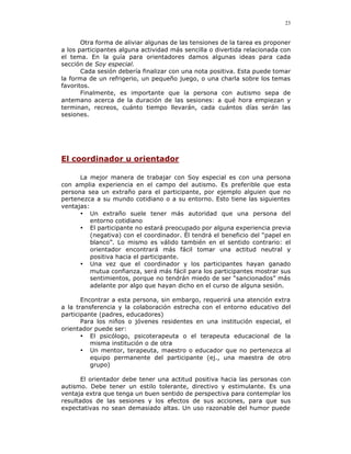 23


       Otra forma de aliviar algunas de las tensiones de la tarea es proponer
a los participantes alguna actividad más sencilla o divertida relacionada con
el tema. En la guía para orientadores damos algunas ideas para cada
sección de Soy especial.
       Cada sesión debería finalizar con una nota positiva. Esta puede tomar
la forma de un refrigerio, un pequeño juego, o una charla sobre los temas
favoritos.
       Finalmente, es importante que la persona con autismo sepa de
antemano acerca de la duración de las sesiones: a qué hora empiezan y
terminan, recreos, cuánto tiempo llevarán, cada cuántos días serán las
sesiones.




El coordinador u orientador

      La mejor manera de trabajar con Soy especial es con una persona
con amplia experiencia en el campo del autismo. Es preferible que esta
persona sea un extraño para el participante, por ejemplo alguien que no
pertenezca a su mundo cotidiano o a su entorno. Esto tiene las siguientes
ventajas:
      • Un extraño suele tener más autoridad que una persona del
          entorno cotidiano
      • El participante no estará preocupado por alguna experiencia previa
          (negativa) con el coordinador. Él tendrá el beneficio del “papel en
          blanco”. Lo mismo es válido también en el sentido contrario: el
          orientador encontrará más fácil tomar una actitud neutral y
          positiva hacia el participante.
      • Una vez que el coordinador y los participantes hayan ganado
          mutua confianza, será más fácil para los participantes mostrar sus
          sentimientos, porque no tendrán miedo de ser “sancionados” más
          adelante por algo que hayan dicho en el curso de alguna sesión.

       Encontrar a esta persona, sin embargo, requerirá una atención extra
a la transferencia y la colaboración estrecha con el entorno educativo del
participante (padres, educadores)
       Para los niños o jóvenes residentes en una institución especial, el
orientador puede ser:
       • El psicólogo, psicoterapeuta o el terapeuta educacional de la
          misma institución o de otra
       • Un mentor, terapeuta, maestro o educador que no pertenezca al
          equipo permanente del participante (ej., una maestra de otro
          grupo)

       El orientador debe tener una actitud positiva hacia las personas con
autismo. Debe tener un estilo tolerante, directivo y estimulante. Es una
ventaja extra que tenga un buen sentido de perspectiva para contemplar los
resultados de las sesiones y los efectos de sus acciones, para que sus
expectativas no sean demasiado altas. Un uso razonable del humor puede
 