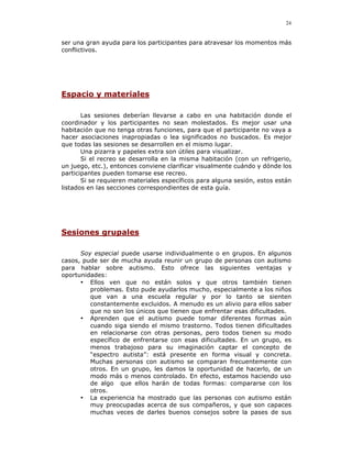 24


ser una gran ayuda para los participantes para atravesar los momentos más
conflictivos.




Espacio y materiales

       Las sesiones deberían llevarse a cabo en una habitación donde el
coordinador y los participantes no sean molestados. Es mejor usar una
habitación que no tenga otras funciones, para que el participante no vaya a
hacer asociaciones inapropiadas o lea significados no buscados. Es mejor
que todas las sesiones se desarrollen en el mismo lugar.
       Una pizarra y papeles extra son útiles para visualizar.
       Si el recreo se desarrolla en la misma habitación (con un refrigerio,
un juego, etc.), entonces conviene clarificar visualmente cuándo y dónde los
participantes pueden tomarse ese recreo.
       Si se requieren materiales específicos para alguna sesión, estos están
listados en las secciones correspondientes de esta guía.




Sesiones grupales

      Soy especial puede usarse individualmente o en grupos. En algunos
casos, pude ser de mucha ayuda reunir un grupo de personas con autismo
para hablar sobre autismo. Esto ofrece las siguientes ventajas y
oportunidades:
      • Ellos ven que no están solos y que otros también tienen
         problemas. Esto pude ayudarlos mucho, especialmente a los niños
         que van a una escuela regular y por lo tanto se sienten
         constantemente excluidos. A menudo es un alivio para ellos saber
         que no son los únicos que tienen que enfrentar esas dificultades.
      • Aprenden que el autismo puede tomar diferentes formas aún
         cuando siga siendo el mismo trastorno. Todos tienen dificultades
         en relacionarse con otras personas, pero todos tienen su modo
         específico de enfrentarse con esas dificultades. En un grupo, es
         menos trabajoso para su imaginación captar el concepto de
         “espectro autista”: está presente en forma visual y concreta.
         Muchas personas con autismo se comparan frecuentemente con
         otros. En un grupo, les damos la oportunidad de hacerlo, de un
         modo más o menos controlado. En efecto, estamos haciendo uso
         de algo que ellos harán de todas formas: compararse con los
         otros.
      • La experiencia ha mostrado que las personas con autismo están
         muy preocupadas acerca de sus compañeros, y que son capaces
         muchas veces de darles buenos consejos sobre la pases de sus
 