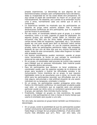 25


    propias experiencias. La desventaja es que algunos de sus
    bienintencionados consejos caen completamente fuera del blanco,
    dada su incapacidad de ver las cosas desde otra perspectiva. Es
    aquí donde el papel del coordinador es mayor en un grupo que
    individualmente. No obstante, aun cuando no se entiendan mucho
    unos a otros, normalmente cada uno siente que el otro lo
    comprende.
•   La experiencia también ha mostrado que los participantes en
    sesiones de grupo sobre autismo aceptan más a menudo
    declaraciones conflictivas de otro participante, que no aceptarían
    que les hiciera el coordinador.
•   Por esa razón, el coordinado debería guiar al grupo, o a ciertos
    miembros, como a un todo, jugando un papel de catalizador. En
    algunos grupos, por ejemplo, puede haber un individuo que
    encuentre más fácil que los otros hablar abiertamente sobre
    ciertos temas (falta de vergüenza, ingenuidad, etc.). Tal persona
    puede ser una gran ayuda para abrir la discusión sobre ciertos
    tópicos. Para dar una ejemplo: en una de nuestras sesiones de
    prueba, todos los participantes admitieron haber sido acosados,
    después de que uno de ellos dijo que era víctima frecuente de
    acoso. Antes de esta conversación, todos ellos fingieron no haber
    sido acosados nunca.
•   Los buenos coordinadores pueden reconocer, usando al grupo
    como herramienta, la forma en que extraen la contribución
    potencial de cada participante a la dinámica del grupo.
•   En un grupo, el coordinador está provisto de mucho más material
    para trabajar que en sesiones individuales. Este material puede
    ser integrado dentro del proceso.
•   Para los participantes que declaran no tener problemas, el
    coordinador puede usar los aspectos sociales de la dinámica del
    grupo para ayudarlo a ilustrar las dificultades sociales o de
    comunicación. Como miembros de un grupo, lo que requiere
    habilidades como la de escucharse unos a otros, es mucho más
    difícil para los participantes esconder sus dificultades que en la
    más segura, estructurada y más artificial situación de una sesión
    individual con su terapeuta, orientador o mentor.
•   En un grupo, los participantes pueden protegerse entre ellos
    frente a la información conflictiva. Un coordinador prudente puede
    usar esto: un comentario que es sugerido para una persona
    particular puede ser dicho como un comentario general para todo
    el grupo, por ejemplo. Esto intimida mucho menos.
•   Finalmente, trabajar en grupos es más económico. Se puede
    ayudar a más participantes en más o menos el mismo tiempo que
    usaría el orientador para ayudar a uno solo.

Por otro lado, las sesiones en grupo tienen también sus limitaciones y
desventajas:

•   En un grupo, existe la posibilidad de que los participantes puedan
    extraer conclusiones demasiado positivas de sus comparaciones, y
    hasta llegar a renegar de sus propios problemas. (“Los otros están
    mucho más afectados que yo”). Pero            por otro lado, una
 