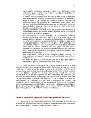 26


          comparación positiva no siempre es mala. Puede darles un poquito
          del coraje que necesitan para mejorar su autoestima. (“Después
          de todo, no soy tan malo”).
      •   A veces, reunir personas con autismo puede llevar a conflictos.
          Las personas con autismo tiende involuntariamente a molestarse
          unos a otros y no cuidan sus palabras cuando destacan los
          defectos ajenos. Sin embargo, un coordinador capaz podrá hacer
          de esto un material útil para las sesiones, por ejemplo, como una
          oportunidad de sacar a relucir temas como las diferencias entre
          las personas, la empatía, etc.
      •   Por supuesto tales conflictos puede llevar demasiado tiempo y el
          coordinador del grupo deberá aclarar algunas cosas con algunos
          participantes al finalizar la sesión.
      •   Un grupo ofrece pocas oportunidades de individualizar y adaptar
          los ejercicios para cada participante, y el orientador tal vez no
          pueda darle a cada uno la atención individual que sí podría darle
          en una sesión persona-a-persona. Existe el riesgo de que uno o
          varios participantes monopolicen el grupo. Sin embargo, una
          orientación apropiada y un seguimiento individual de las sesiones,
          reducirán el riesgo. Trabajar con un grupo no descarta la
          orientación individual. Un orientador experimentado con suficiente
          conocimiento del trabajo en grupo puede crear oportunidades para
          la orientación individual.
      •   Las personas con autismo no son siempre un buen auditorio. Por
          esa razón, es un requisito clave que el coordinador sea un buen
          moderador.
      •   No todas las personas con autismo son aptas para participar en
          sesiones de grupo. (ver condiciones más abajo.)

       El reunir personas con autismo para hablar sobre su autismo es algo
que aún está en una etapa de innovación. Sin dudas llevará un tiempo
recolectar el material de las experiencias y presentarlo en la forma de
estrategias y sugerencias. En general, la experiencia inicial ha sido positiva.
       La decisión acerca de si Soy especial se usará en sesiones
individuales o de grupo, depende de los problemas del individuo con
autismo, las habilidades y experiencias del coordinador, y de toda una serie
de consideraciones prácticas. Por ejemplo, si hace diferencia el que los
participantes se conozcan (porque son compañeros de escuela, de
institución, etc.) o no. Cuando los participantes se conocen, la historia de
sus respectivas relaciones, conflictos, experiencias y asociaciones será parte
de la dinámica del grupo. Esto puede tener tanto ventajas como
desventajas, lo que será cuidadosamente considerado.




- Condiciones para los participantes en sesiones de grupo

       Agregado a las condiciones generales concernientes al uso de Soy
especial, las personas con autismo deberían tener las siguientes habilidades
a fin de ser capaces de participar en sesiones de grupo:
 