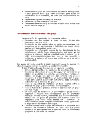 27


      •   Deben tener el apoyo de un orientador, educador o de los padres.
          Y esta persona tiene que estar disponible para hacer un
          seguimiento, si es necesario, de cómo van individualmente las
          cosas.
      •   Deben tener alguna habilidad para escuchar.
      •   Deben ser capaces de esperar su turno.
      •   Y necesitan tener el valor y la habilidad de decir cosas acerca de sí
          mismo frente a un grupo.
      •


- Preparación del coordinador del grupo

      La preparación del coordinador del grupo debe incluir:
      • Consultas con los padres y otras personas involucradas
         (orientador, maestro, etc.)
      • Recolección de información sobre los estilos comunicativos y de
         aprendizaje de los participantes, y habilidades de grupo (ritmo,
         nivel de actividad, subtipo social, etc.)
      • Recolección de información acerca de los diagnósticos de los
         participantes, cuándo fueron diagnosticados, qué saben ya del
         tema por sí mismos, y cuál es su actitud hacia el autismo (ej., si
         están avergonzado/temerosos por eso, si hay negación o
         resistencia, si culpan a otros por sus problemas y, si es así, a
         quiénes, etc.).

Esto puede ser hecho durante la sesión informativa para los padres y/o
educadores, para explicar el programa y recabar información.
      El coordinador del grupo debe cumplir los siguiente requisitos:
      • Un buen conocimiento de los trastornos del espectro autista
      • Experiencia adecuada en procesos de grupo, y en particular en el
          trabajo con personas con autismo. Las numerosas ventajas de
          trabajar en grupo con personas con autismo sólo pueden
          conseguirse si el coordinador tiene un buen contacto con el grupo
          y sabe cómo usar la contribución particular de cada participante
          en beneficio de la dinámica del grupo.
      • Tener la capacidad de mantener un buen balance entre la
          dinámica del grupo y la necesidad de individualización.
      • Tener la habilidad de practicar el método socrático con un grupo
          (ver más abajo)
      • Un buen grado de flexibilidad. Un coordinador de grupo necesita
          responder a muchas más interacciones que un orientador
          individual. A veces decimos, bromeando, que “Cuando empiezas a
          trabajar con un grupo de personas con autismo, sabes que
          empezaste, pero nunca sabes adónde vas a terminar”. Los
          orientadores que tienen una gran necesidad de control y previsión,
          lo mejor es que no trabajen con grupos.
      • Control suficiente sobre el grupo para completar el programa. Esto
          requiere una cuidadosa dirección. La peor cosa que puede
          ocurrirle a los participantes con autismo es tener un coordinador
          que pierde el control de las sesiones.
 