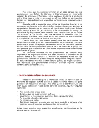 29


       Para evitar que las sesiones terminen en un caos porque hay seis
participantes con Déficit de Atención e Hiperactividad, es importante
recabar de antemano información sobre cualquier trastorno o síndrome
extra. Otra cosa a evitar es un grupo en el cual todos los participantes
tengan muy baja autoestima o una actitud particularmente negativa hacia el
autismo.
       Después, está la pregunta sobre si los participantes deberían o no
conocerse previamente entre ellos. Ambas opciones tienen sus ventajas y
desventajas. Cuando no se conocen, el coordinador tendrá que dedicar
algún tiempo y atención, al comienzo, a la construcción del grupo. La
estructura de Soy especial tiene previsto esto. Los ejercicios de las fichas
“mi exterior” y “mi interior” son una excelente introducción. Para los
participantes que no se conozcan de antes, esta manera de ofrecer claridad
y previsibilidad los ayudará a sentirse más seguros.
       Cuando haya un conocimiento previo entre los participantes, las
relaciones existentes y sus asociaciones deberán ser tomadas en cuenta al
conformar el grupo. Por ejemplo, las sesiones sobre “mi lado débil” podrían
no funcionar para un participante porque se lo ha puesto en el grupo con
una persona que se burla de él. Debe haber preponderancia de relaciones
positivas en el grupo.
        La ubicación concreta de los participantes es también muy
importante. Es mejor que aquellos que sean propensos a distraerse no se
sienten frente a una ventana. A menudo es necesario hacer que los
participantes cambien sus puestos después de la primera o segunda sesión.
Si dos participantes tienden a estar siempre juntos, es mejor separarlos.
Los individuos que generalmente necesitan atención especial pueden
sentarse cerca del coordinador.




- Hacer acuerdos claros de antemano

       Dadas sus dificultades para la interacción social, las personas con un
trastorno del espectro autista carecen a veces de ciertas habilidades para
participar en discusiones en grupo. Para ellos, y para el coordinador, es una
gran ayuda establecer reglas claras para las sesiones. Aquí hay algunos
ejemplos:

•   Nos escuchamos unos a otros
•   Dejamos que los otros terminen su frase.
•   Levantamos la mano cuando queremos decir o preguntar algo.
•   No tocamos a las otras personas.
•   No criticamos a nadie.
•   Escribimos cualquier pregunta que nos surja durante la semana o les
    pedimos a nuestro padres que las escriban por nosotros.

Estas reglas pueden estar presentes visualmente, escribiéndolas en la
pizarra o en un gran cartel.
 